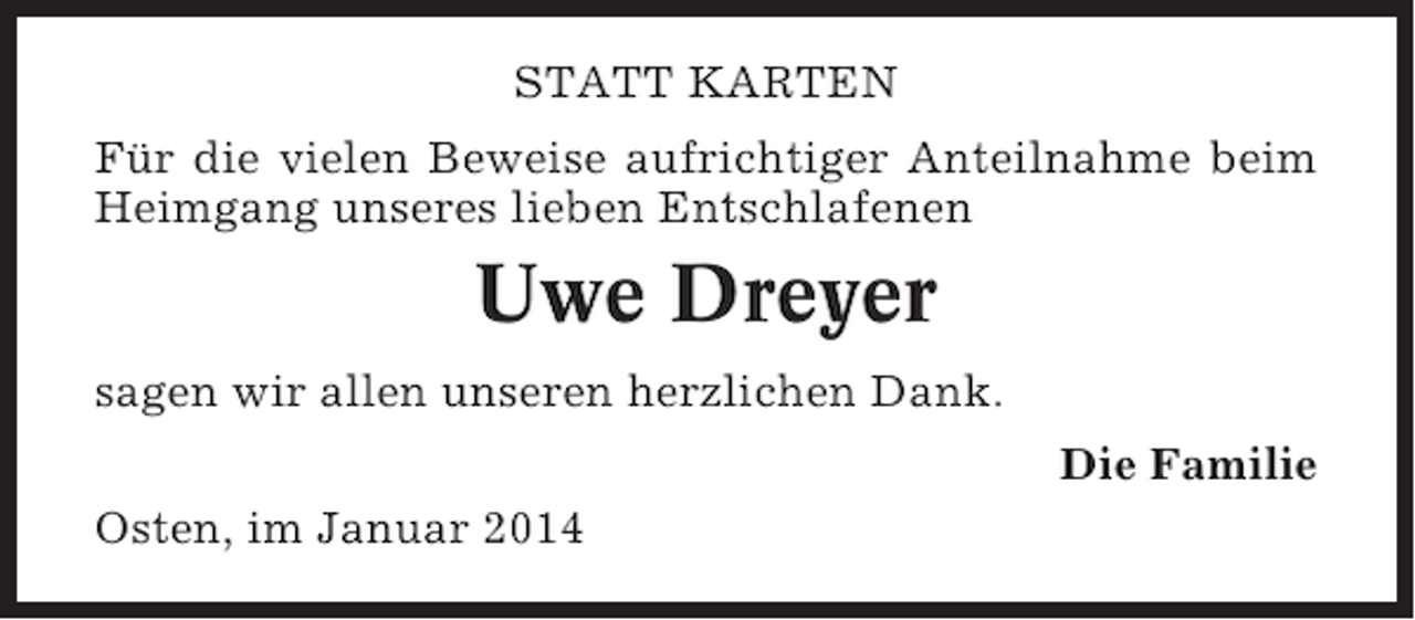 <p>STATT KARTEN<br />Für die vielen Beweise aufrichtiger Anteilnahme beim<br />Heimgang unseres lieben Entschlafenen</p><p>Uwe Dreyer<br />sagen wir allen unseren herzlichen Dank.<br />Die Familie<br />Osten, im Januar 2014</p>