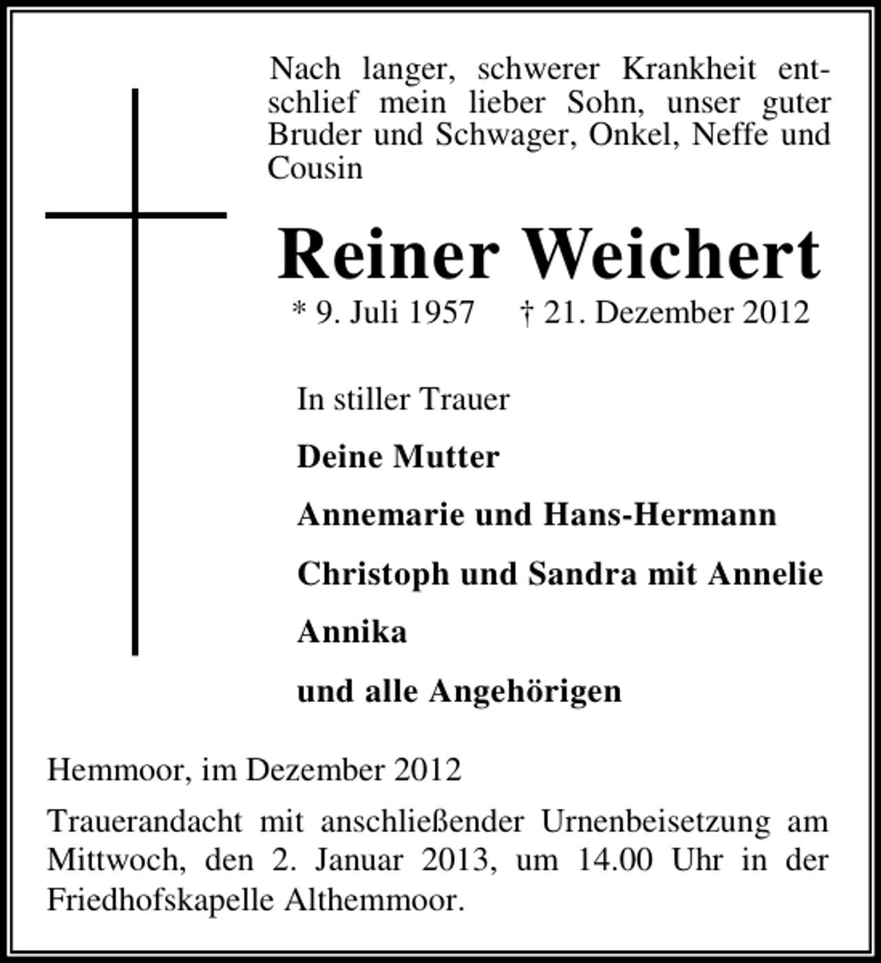 <p>Nach langer, schwerer Krankheit entschlief mein lieber Sohn, unser guter<br />Bruder und Schwager, Onkel, Neffe und<br />Cousin</p><p>Reiner Weichert<br />* 9. Juli 1957</p><p>† 21. Dezember 2012</p><p>In stiller Trauer<br />Deine Mutter<br />Annemarie und Hans-Hermann<br />Christoph und Sandra mit Annelie<br />Annika<br />und alle Angehörigen<br />Hemmoor, im Dezember 2012<br />Trauerandacht mit anschließender Urnenbeisetzung am<br />Mittwoch, den 2. Januar 2013, um 14.00 Uhr in der<br />Friedhofskapelle Althemmoor.</p>