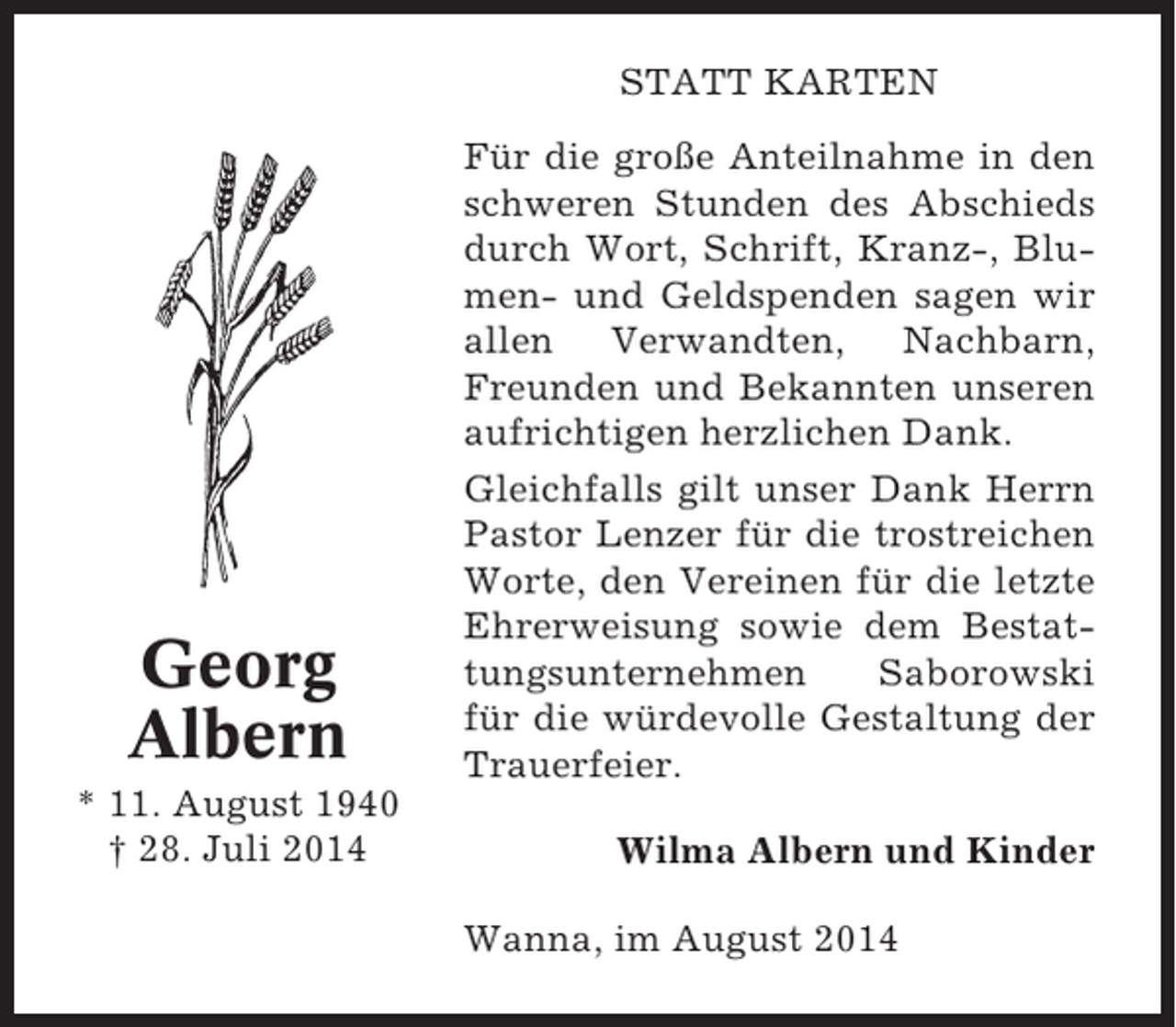 <p>STATT KARTEN</p><p>Georg<br />Albern<br />* 11. August 1940<br />† 28. Juli 2014</p><p>Für die große Anteilnahme in den<br />schweren Stunden des Abschieds<br />durch Wort, Schrift, Kranz-, Blumen- und Geldspenden sagen wir<br />allen Verwandten, Nachbarn,<br />Freunden und Bekannten unseren<br />aufrichtigen herzlichen Dank.<br />Gleichfalls gilt unser Dank Herrn<br />Pastor Lenzer für die trostreichen<br />Worte, den Vereinen für die letzte<br />Ehrerweisung sowie dem Bestattungsunternehmen<br />Saborowski<br />für die würdevolle Gestaltung der<br />Trauerfeier.<br />Wilma Albern und Kinder<br />Wanna, im August 2014</p>