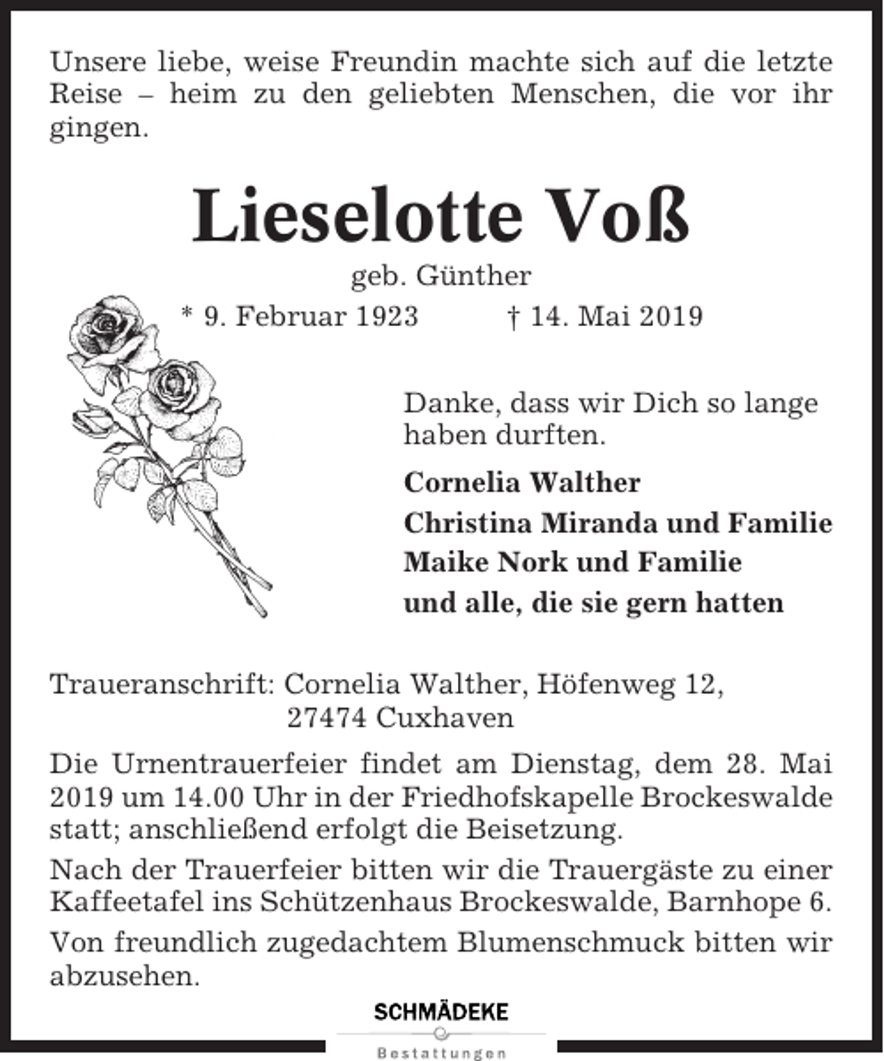 <p>Unsere liebe, weise Freundin machte sich auf die letzte<br />Reise – heim zu den geliebten Menschen, die vor ihr<br />gingen.</p><p>Lieselotte Voß<br />geb. Günther<br />* 9. Februar 1923<br />† 14. Mai 2019<br />Danke, dass wir Dich so lange<br />haben durften.<br />Cornelia Walther<br />Christina Miranda und Familie<br />Maike Nork und Familie<br />und alle, die sie gern hatten<br />Traueranschrift: Cornelia Walther, Höfenweg 12,<br />27474 Cuxhaven<br />Die Urnentrauerfeier findet am Dienstag, dem 28. Mai<br />2019 um 14.00 Uhr in der Friedhofskapelle Brockeswalde<br />statt; anschließend erfolgt die Beisetzung.<br />Nach der Trauerfeier bitten wir die Trauergäste zu einer<br />Kaffeetafel ins Schützenhaus Brockeswalde, Barnhope 6.<br />Von freundlich zugedachtem Blumenschmuck bitten wir<br />abzusehen.</p>