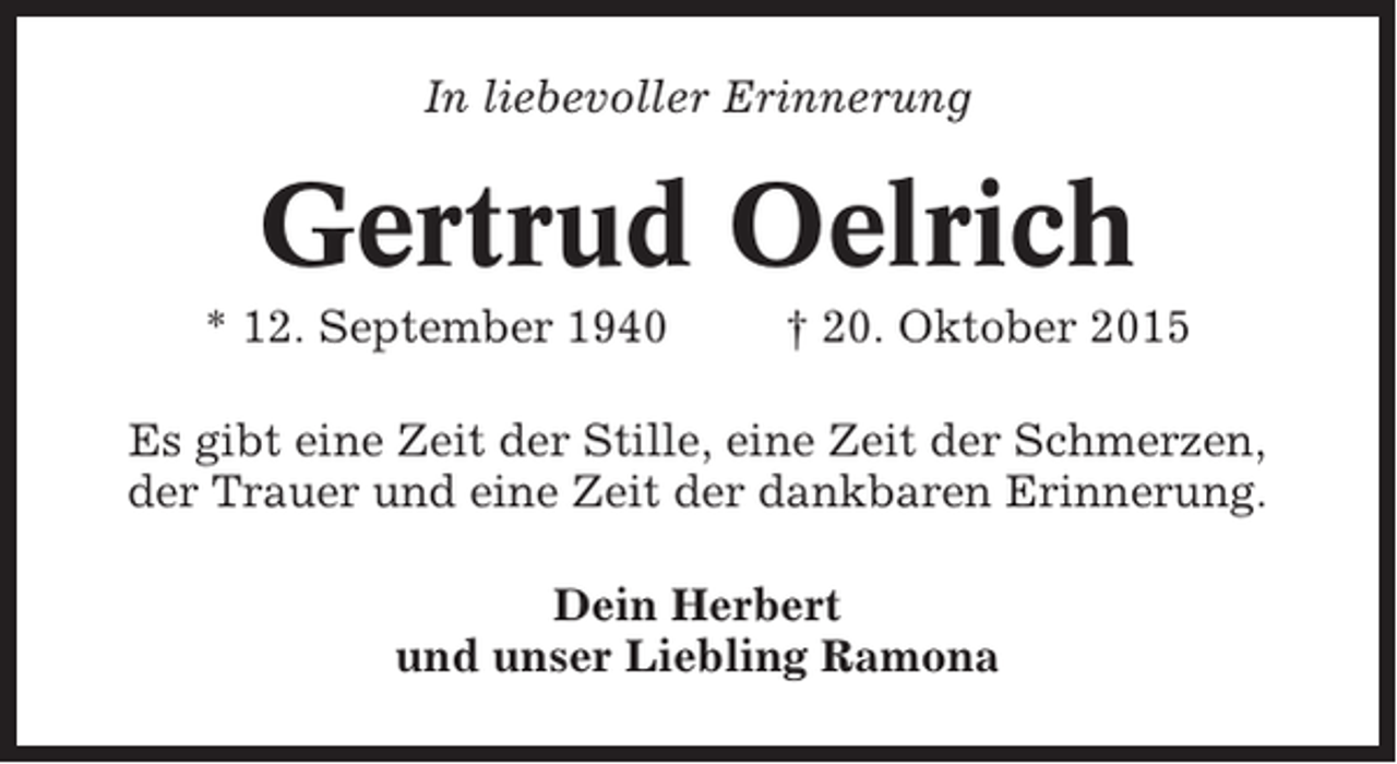 <p>In liebevoller Erinnerung</p><p>Gertrud Oelrich<br />* 12. September 1940</p><p>† 20. Oktober 2015</p><p>Es gibt eine Zeit der Stille, eine Zeit der Schmerzen,<br />der Trauer und eine Zeit der dankbaren Erinnerung.<br />Dein Herbert<br />und unser Liebling Ramona</p>
