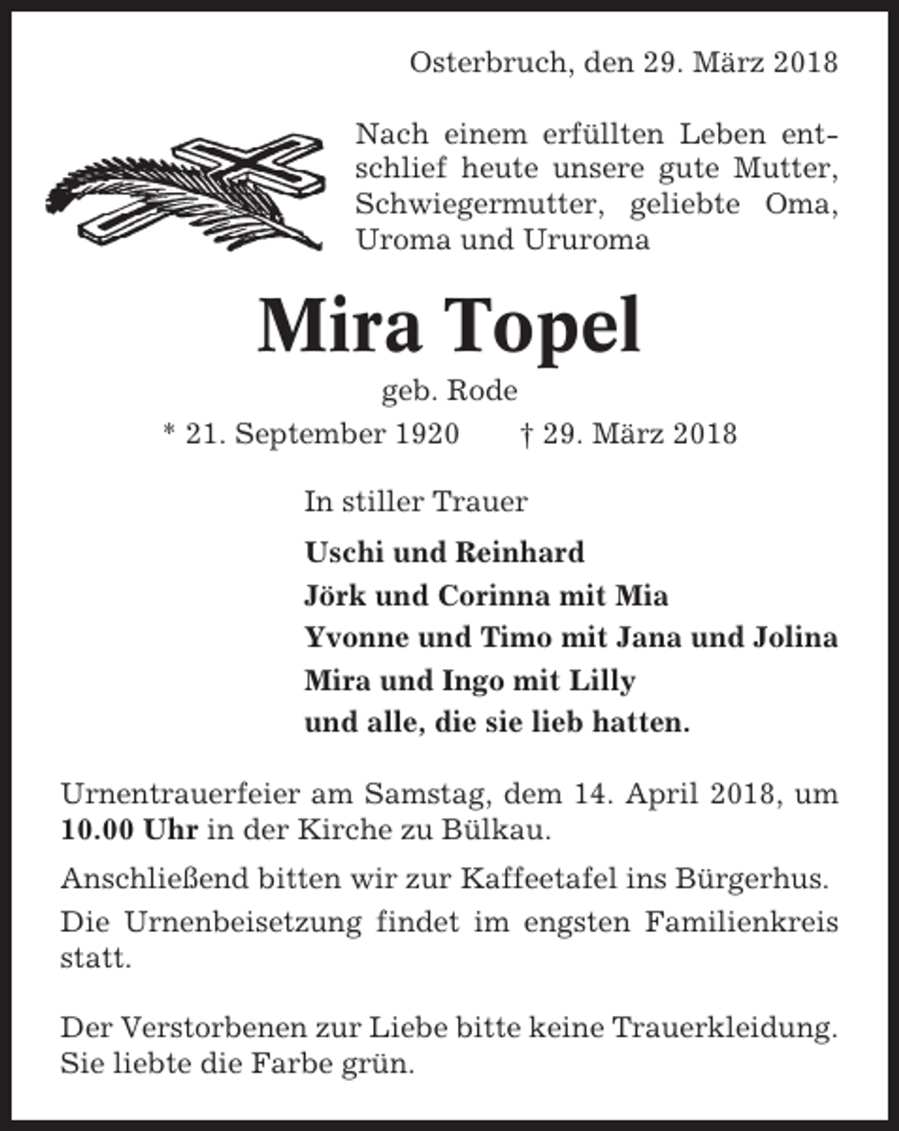 <p>Osterbruch, den 29. März 2018<br />Nach einem erfüllten Leben entschlief heute unsere gute Mutter,<br />Schwiegermutter, geliebte Oma,<br />Uroma und Ururoma</p><p>Mira Topel<br />geb. Rode<br />* 21. September 1920<br />† 29. März 2018<br />In stiller Trauer<br />Uschi und Reinhard<br />Jörk und Corinna mit Mia<br />Yvonne und Timo mit Jana und Jolina<br />Mira und Ingo mit Lilly<br />und alle, die sie lieb hatten.<br />Urnentrauerfeier am Samstag, dem 14. April 2018, um<br />10.00 Uhr in der Kirche zu Bülkau.<br />Anschließend bitten wir zur Kaffeetafel ins Bürgerhus.<br />Die Urnenbeisetzung findet im engsten Familienkreis<br />statt.<br />Der Verstorbenen zur Liebe bitte keine Trauerkleidung.<br />Sie liebte die Farbe grün.</p>
