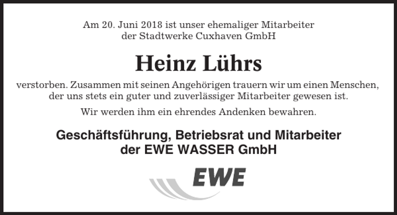 <p>Am 20. Juni 2018 ist unser ehemaliger Mitarbeiter<br />der Stadtwerke Cuxhaven GmbH</p><p>Heinz Lührs<br />verstorben. Zusammen mit seinen Angehörigen trauern wir um einen Menschen,<br />der uns stets ein guter und zuverlässiger Mitarbeiter gewesen ist.<br />Wir werden ihm ein ehrendes Andenken bewahren.</p><p>Geschäftsführung, Betriebsrat und Mitarbeiter<br />der EWE WASSER GmbH</p>