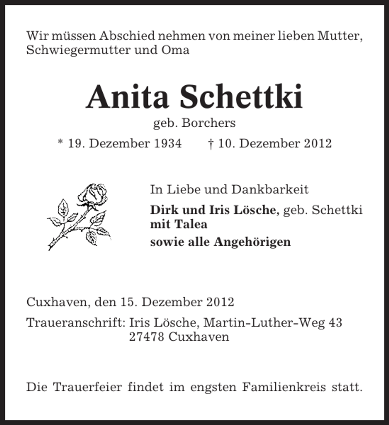 <p>Wir müssen Abschied nehmen von meiner lieben Mutter,<br />Schwiegermutter und Oma</p><p>Anita Schettki<br />geb. Borchers<br />* 19. Dezember 1934</p><p>† 10. Dezember 2012</p><p>In Liebe und Dankbarkeit<br />Dirk und Iris Lösche, geb. Schettki<br />mit Talea<br />sowie alle Angehörigen</p><p>Cuxhaven, den 15. Dezember 2012<br />Traueranschrift: Iris Lösche, Martin-Luther-Weg 43<br />27478 Cuxhaven</p><p>Die Trauerfeier findet im engsten Familienkreis statt.</p>