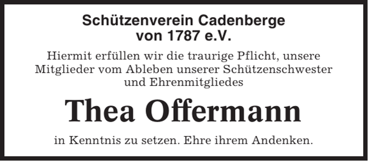 <p>Schützenverein Cadenberge<br />von 1787 e.V.<br />Hiermit erfüllen wir die traurige Pflicht, unsere<br />Mitglieder vom Ableben unserer Schützenschwester<br />und Ehrenmitgliedes</p><p>Thea Offermann<br />in Kenntnis zu setzen. Ehre ihrem Andenken.</p>
