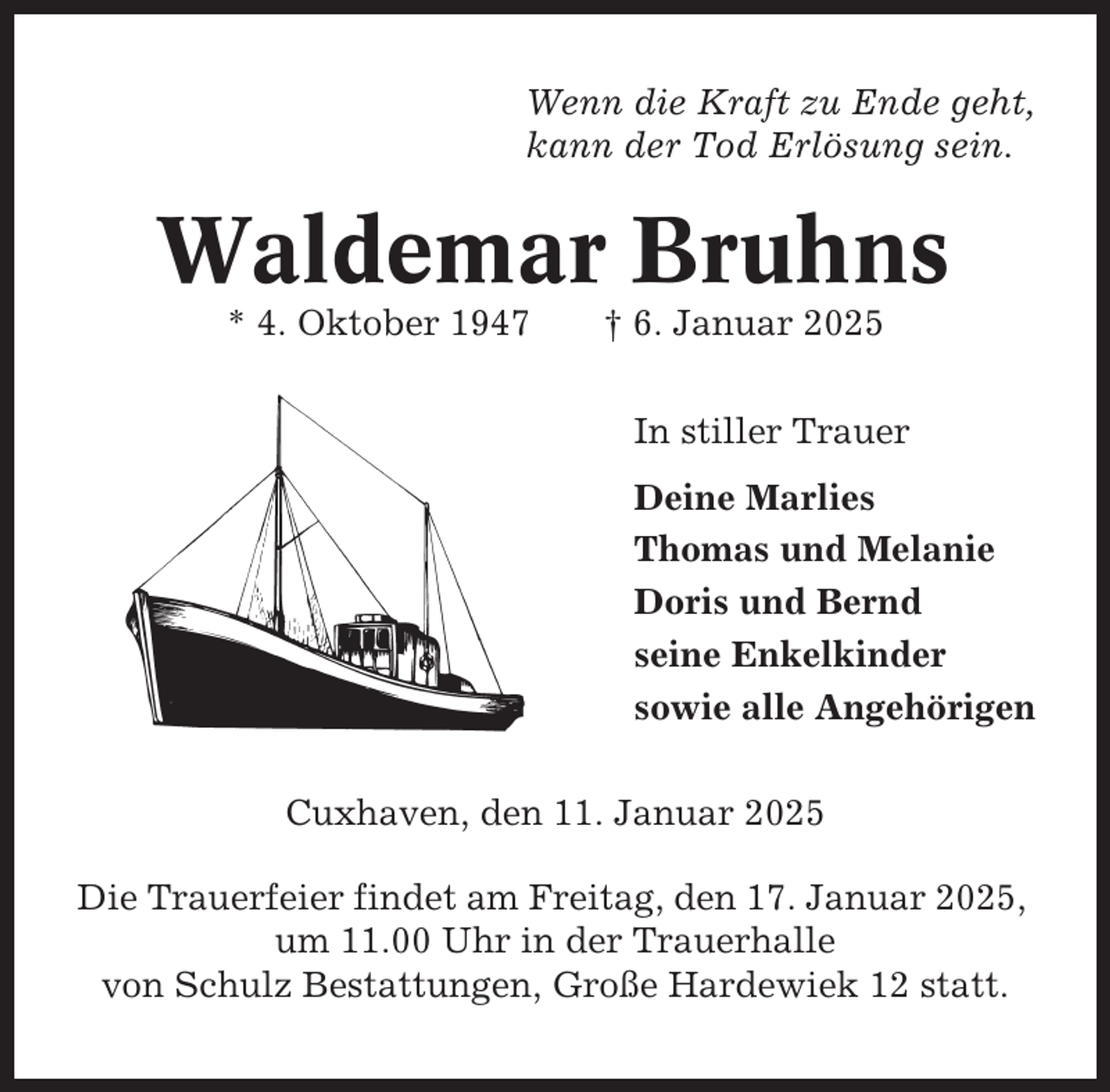<p>Wenn die Kraft zu Ende geht,<br />kann der Tod Erlösung sein.</p><p>Waldemar Bruhns<br />* 4. Oktober 1947</p><p>† 6. Januar 2025<br />In stiller Trauer<br />Deine Marlies<br />Thomas und Melanie<br />Doris und Bernd<br />seine Enkelkinder<br />sowie alle Angehörigen</p><p>Cuxhaven, den 11. Januar 2025<br />Die Trauerfeier findet am Freitag, den 17. Januar 2025,<br />um 11.00 Uhr in der Trauerhalle<br />von Schulz Bestattungen, Große Hardewiek 12 statt.</p>