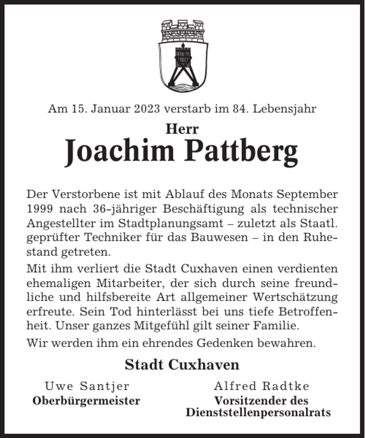 <p>Am 15. Januar 2023 verstarb im 84. Lebensjahr</p><p>Herr</p><p>Joachim Pattberg<br />Der Verstorbene ist mit Ablauf des Monats September<br />1999 nach 36-jähriger Beschäftigung als technischer<br />Angestellter im Stadtplanungsamt – zuletzt als Staatl.<br />geprüfter Techniker für das Bauwesen – in den Ruhestand getreten.<br />Mit ihm verliert die Stadt Cuxhaven einen verdienten<br />ehemaligen Mitarbeiter, der sich durch seine freundliche und hilfsbereite Art allgemeiner Wertschätzung<br />erfreute. Sein Tod hinterlässt bei uns tiefe Betroffenheit. Unser ganzes Mitgefühl gilt seiner Familie.<br />Wir werden ihm ein ehrendes Gedenken bewahren.</p><p>Stadt Cuxhaven<br />Uwe Santjer<br />Oberbürgermeister</p><p>Alfred Radtke<br />Vorsitzender des<br />Dienststellenpersonalrats</p>