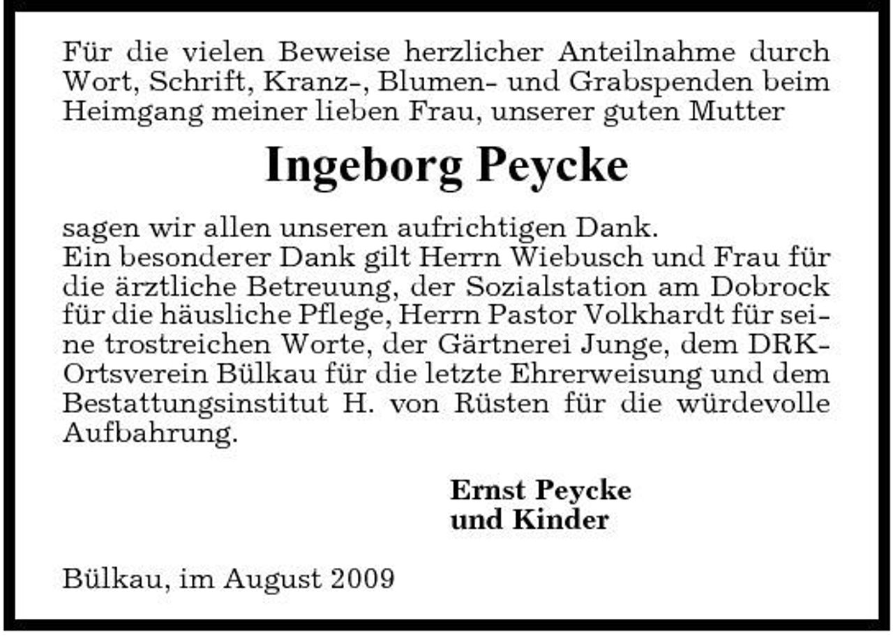 <p>Für die vielen Beweise herzlicher Anteilnahme durch Wort, Schrift, Kranz-, Blumen- und Grabspenden beim Heimgang meiner lieben Frau, unserer guten Mutter</p><p>Ingeborg Peycke<br />sagen wir allen unseren aufrichtigen Dank. Ein besonderer Dank gilt Herrn Wiebusch und Frau für die ärztliche Betreuung, der Sozialstation am Dobrock für die häusliche Pflege, Herrn Pastor Volkhardt für seine trostreichen Worte, der Gärtnerei Junge, dem DRKOrtsverein Bülkau für die letzte Ehrerweisung und dem Bestattungsinstitut H. von Rüsten für die würdevolle Aufbahrung. Ernst Peycke und Kinder Bülkau, im August 2009</p>