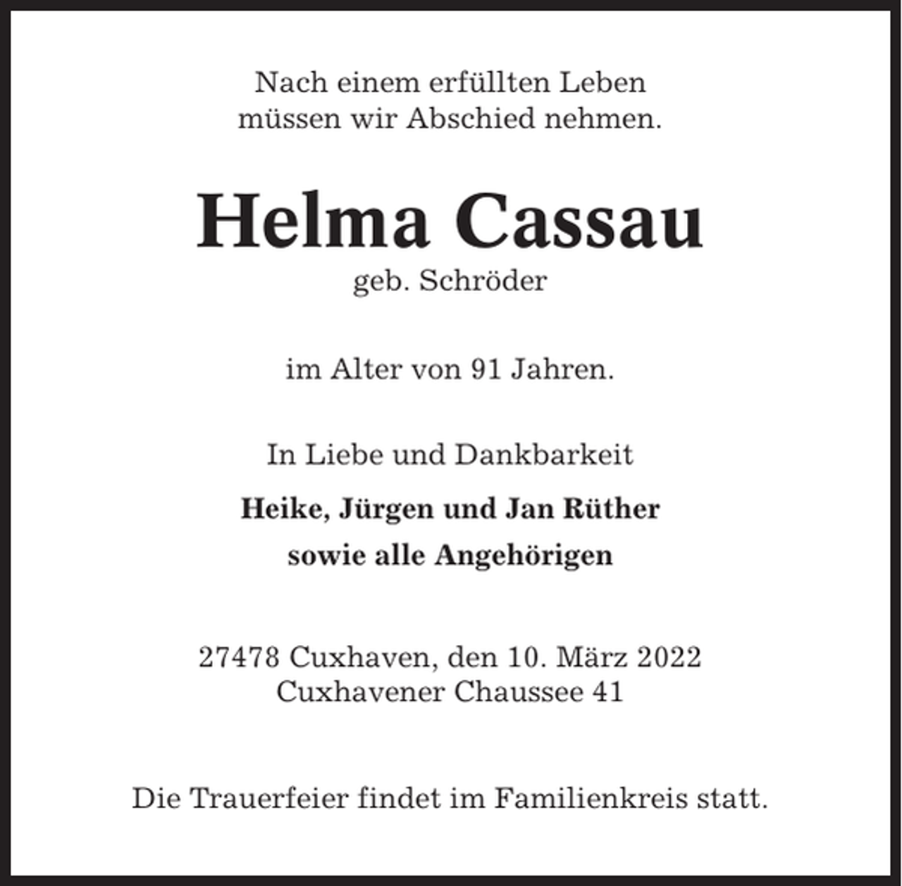 <p>Nach einem erfüllten Leben<br />müssen wir Abschied nehmen.</p><p>Helma Cassau<br />geb. Schröder<br />im Alter von 91 Jahren.<br />In Liebe und Dankbarkeit<br />Heike, Jürgen und Jan Rüther<br />sowie alle Angehörigen</p><p>27478 Cuxhaven, den 10. März 2022<br />Cuxhavener Chaussee 41</p><p>Die Trauerfeier findet im Familienkreis statt.</p>