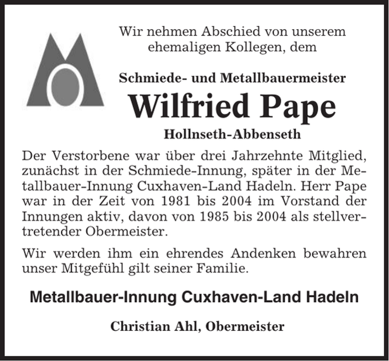 <p>Wir nehmen Abschied von unserem<br />ehemaligen Kollegen, dem<br />Schmiede- und Metallbauermeister</p><p>Wilfried Pape<br />Hollnseth-Abbenseth<br />Der Verstorbene war über drei Jahrzehnte Mitglied,<br />zunächst in der Schmiede-Innung, später in der Metallbauer-Innung Cuxhaven-Land Hadeln. Herr Pape<br />war in der Zeit von 1981 bis 2004 im Vorstand der<br />Innungen aktiv, davon von 1985 bis 2004 als stellvertretender Obermeister.<br />Wir werden ihm ein ehrendes Andenken bewahren<br />unser Mitgefühl gilt seiner Familie.</p><p>Metallbauer-Innung Cuxhaven-Land Hadeln<br />Christian Ahl, Obermeister</p>
