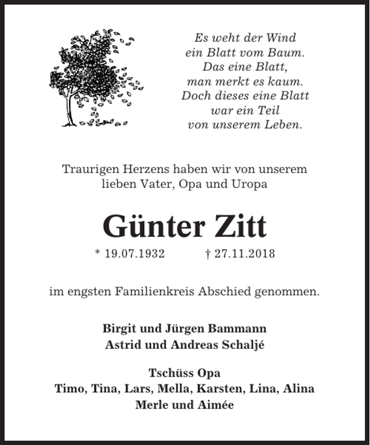 <p>Es weht der Wind<br />ein Blatt vom Baum.<br />Das eine Blatt,<br />man merkt es kaum.<br />Doch dieses eine Blatt<br />war ein Teil<br />von unserem Leben.</p><p>Traurigen Herzens haben wir von unserem<br />lieben Vater, Opa und Uropa</p><p>Günter Zitt<br />* 19.07.1932</p><p>† 27.11.2018</p><p>im engsten Familienkreis Abschied genommen.<br />Birgit und Jürgen Bammann<br />Astrid und Andreas Schaljé<br />Tschüss Opa<br />Timo, Tina, Lars, Mella, Karsten, Lina, Alina<br />Merle und Aimée</p>