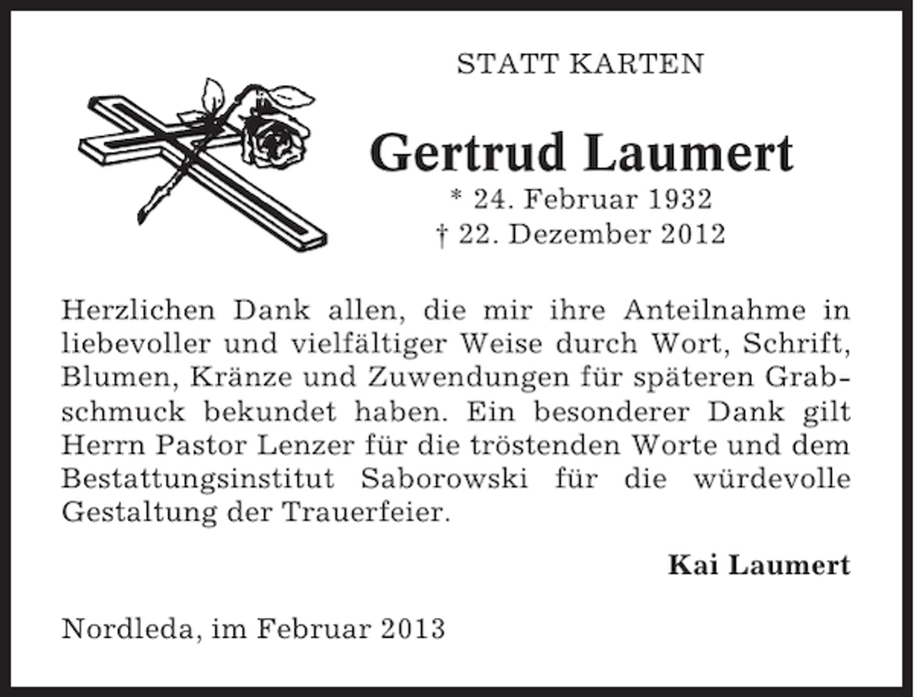 <p>STATT KARTEN</p><p>Gertrud Laumert<br />* 24. Februar 1932<br />† 22. Dezember 2012<br />Herzlichen Dank allen, die mir ihre Anteilnahme in<br />liebevoller und vielfältiger Weise durch Wort, Schrift,<br />Blumen, Kränze und Zuwendungen für späteren Grabschmuck bekundet haben. Ein besonderer Dank gilt<br />Herrn Pastor Lenzer für die tröstenden Worte und dem<br />Bestattungsinstitut Saborowski für die würdevolle<br />Gestaltung der Trauerfeier.<br />Kai Laumert<br />Nordleda, im Februar 2013</p>