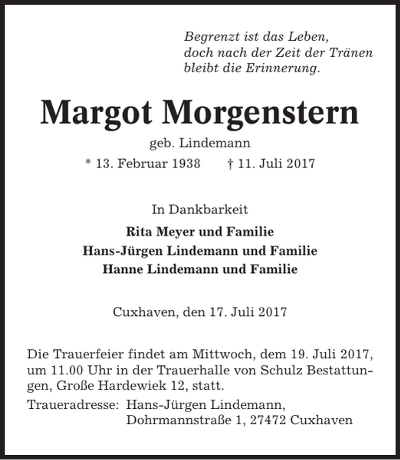<p>Begrenzt ist das Leben,<br />doch nach der Zeit der Tränen<br />bleibt die Erinnerung.</p><p>Margot Morgenstern<br />geb. Lindemann<br />* 13. Februar 1938</p><p>† 11. Juli 2017</p><p>In Dankbarkeit<br />Rita Meyer und Familie<br />Hans-Jürgen Lindemann und Familie<br />Hanne Lindemann und Familie<br />Cuxhaven, den 17. Juli 2017<br />Die Trauerfeier findet am Mittwoch, dem 19. Juli 2017,<br />um 11.00 Uhr in der Trauerhalle von Schulz Bestattungen, Große Hardewiek 12, statt.<br />Traueradresse: Hans-Jürgen Lindemann,<br />Dohrmannstraße 1, 27472 Cuxhaven</p>