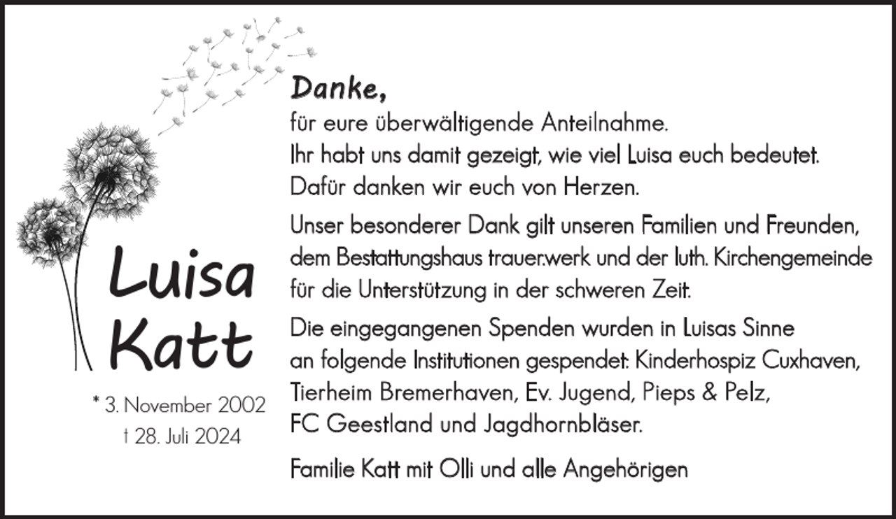 <p>Danke,</p><p>für eure überwältigende Anteilnahme.<br />Ihr habt uns damit gezeigt, wie viel Luisa euch bedeutet.<br />Dafür danken wir euch von Herzen.</p><p>Luisa<br />Katt</p><p>Unser besonderer Dank gilt unseren Familien und Freunden,<br />dem Bestattungshaus trauer.werk und der luth. Kirchengemeinde<br />für die Unterstützung in der schweren Zeit.</p><p>Die eingegangenen Spenden wurden in Luisas Sinne<br />an folgende Institutionen gespendet: Kinderhospiz Cuxhaven,<br />Tierheim Bremerhaven, Ev. Jugend, Pieps &amp; Pelz,<br />* 3. November 2002<br />FC Geestland und Jagdhornbläser.<br />† 28. Juli 2024<br />Familie Katt mit Olli und alle Angehörigen</p>