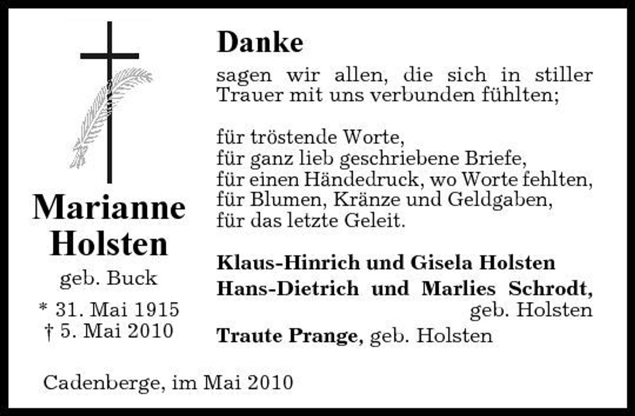 <p>Danke<br />sagen wir allen, die sich in stiller Trauer mit uns verbunden fühlten; für tröstende Worte, für ganz lieb geschriebene Briefe, für einen Händedruck, wo Worte fehlten, für Blumen, Kränze und Geldgaben, für das letzte Geleit. Klaus-Hinrich und Gisela Holsten Hans-Dietrich und Marlies Schrodt, geb. Holsten Traute Prange, geb. Holsten</p><p>Marianne Holsten<br />geb. Buck * 31. Mai 1915 † 5. Mai 2010</p><p>Cadenberge, im Mai 2010</p>