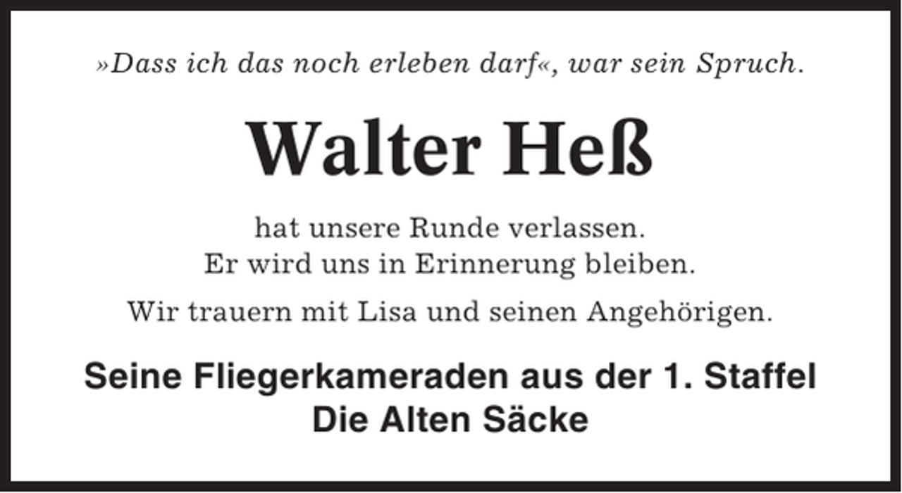 <p>»Dass ich das noch erleben darf«, war sein Spruch.</p><p>Walter Heß<br />hat unsere Runde verlassen.<br />Er wird uns in Erinnerung bleiben.<br />Wir trauern mit Lisa und seinen Angehörigen.</p><p>Seine Fliegerkameraden aus der 1. Staffel<br />Die Alten Säcke</p>