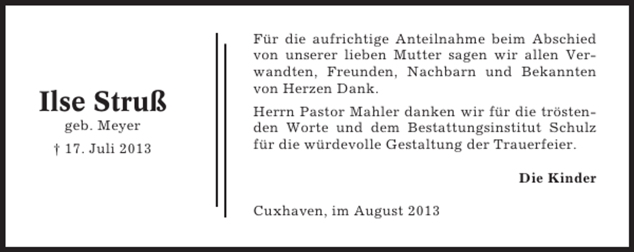 <p>Ilse Struß<br />geb. Meyer<br />† 17. Juli 2013</p><p>Für die aufrichtige Anteilnahme beim Abschied<br />von unserer lieben Mutter sagen wir allen Verwandten, Freunden, Nachbarn und Bekannten<br />von Herzen Dank.<br />Herrn Pastor Mahler danken wir für die tröstenden Worte und dem Bestattungsinstitut Schulz<br />für die würdevolle Gestaltung der Trauerfeier.<br />Die Kinder<br />Cuxhaven, im August 2013</p>