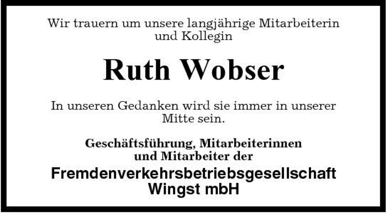 <p>Wir trauern um unsere langjährige Mitarbeiterin und Kollegin</p><p>Ruth Wobser<br />In unseren Gedanken wird sie immer in unserer Mitte sein. Geschäftsführung, Mitarbeiterinnen und Mitarbeiter der</p><p>Fremdenverkehrsbetriebsgesells chaft Wingst mbH</p>
