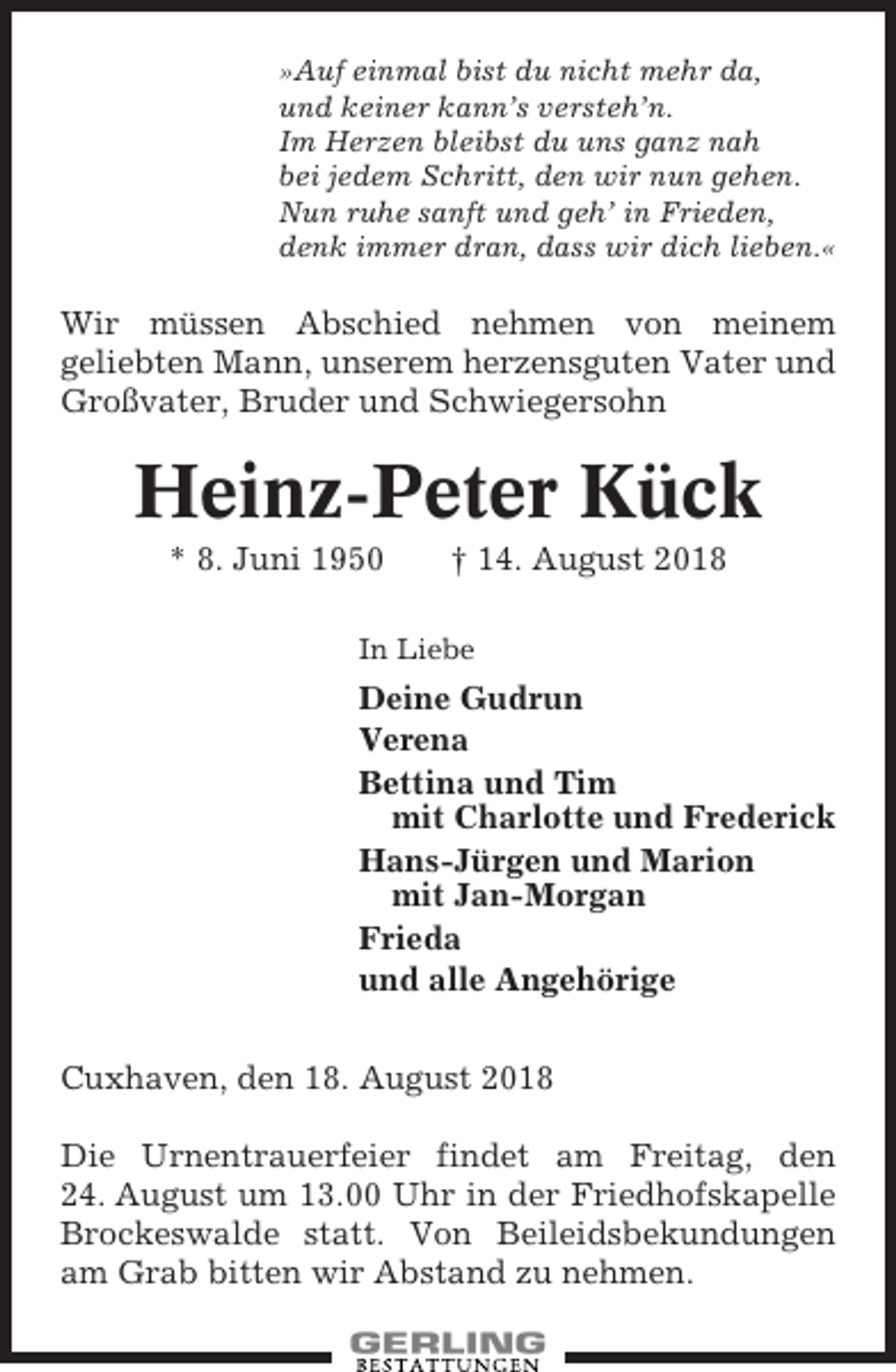 <p>»Auf einmal bist du nicht mehr da,<br />und keiner kann’s versteh’n.<br />Im Herzen bleibst du uns ganz nah<br />bei jedem Schritt, den wir nun gehen.<br />Nun ruhe sanft und geh’ in Frieden,<br />denk immer dran, dass wir dich lieben.«</p><p>Wir müssen Abschied nehmen von meinem<br />geliebten Mann, unserem herzensguten Vater und<br />Großvater, Bruder und Schwiegersohn</p><p>Heinz-Peter Kück<br />* 8. Juni 1950</p><p>† 14. August 2018</p><p>In Liebe</p><p>Deine Gudrun<br />Verena<br />Bettina und Tim<br />mit Charlotte und Frederick<br />Hans-Jürgen und Marion<br />mit Jan-Morgan<br />Frieda<br />und alle Angehörige<br />Cuxhaven, den 18. August 2018<br />Die Urnentrauerfeier findet am Freitag, den<br />24. August um 13.00 Uhr in der Friedhofskapelle<br />Brockeswalde statt. Von Beileidsbekundungen<br />am Grab bitten wir Abstand zu nehmen.</p>