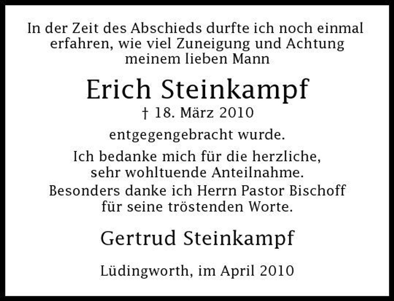 <p>In der Zeit des Abschieds durfte ich noch einmal erfahren, wie viel Zuneigung und Achtung meinem lieben Mann</p><p>Erich Steinkampf<br />† 18. März 2010 entgegengebracht wurde. Ich bedanke mich für die herzliche, sehr wohltuende Anteilnahme. Besonders danke ich Herrn Pastor Bischoff für seine tröstenden Worte.</p><p>Gertrud Steinkampf<br />Lüdingworth, im April 2010</p>