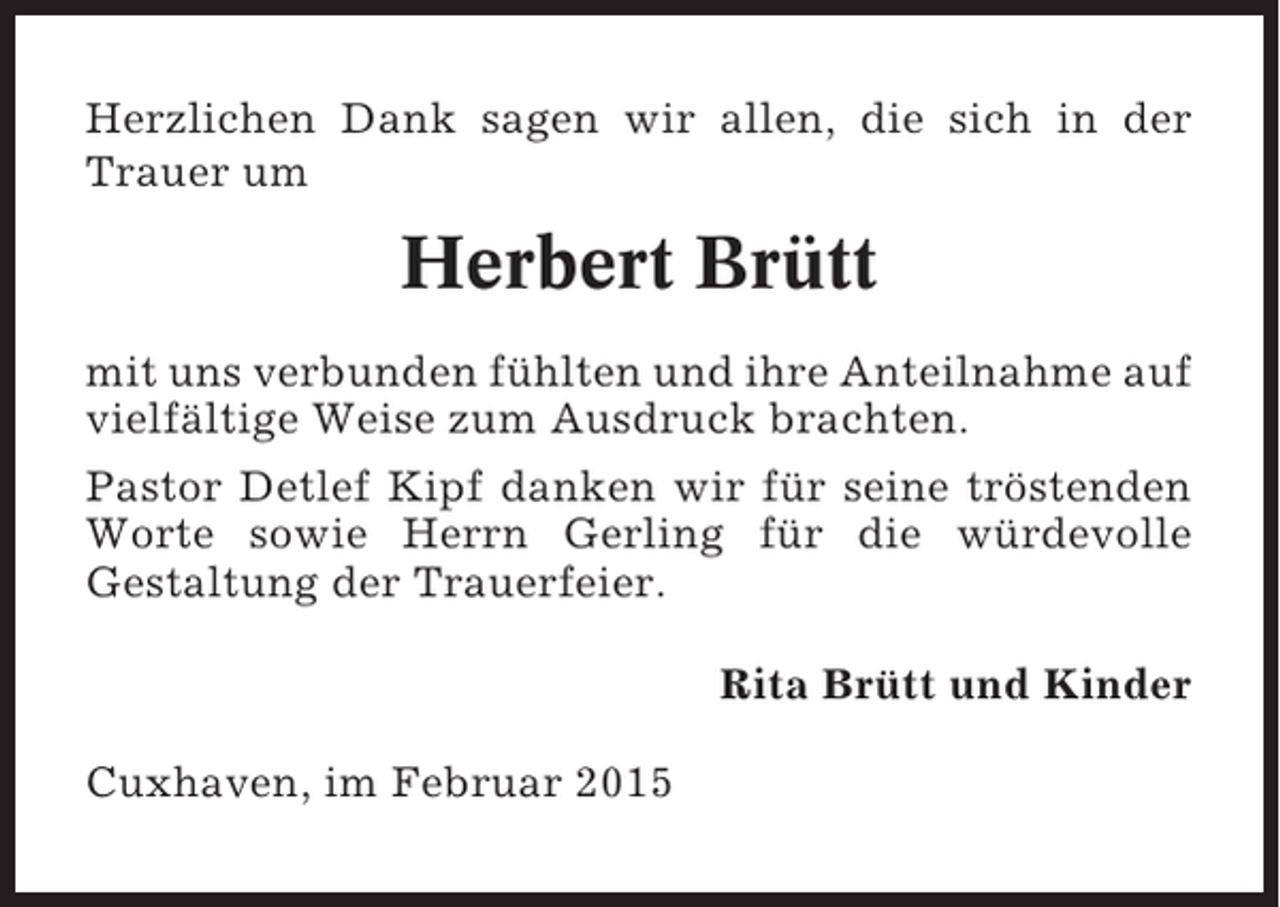 <p>Herzlichen Dank sagen wir allen, die sich in der<br />Trauer um</p><p>Herbert Brütt<br />mit uns verbunden fühlten und ihre Anteilnahme auf<br />vielfältige Weise zum Ausdruck brachten.<br />Pastor Detlef Kipf danken wir für seine tröstenden<br />Worte sowie Herrn Gerling für die würdevolle<br />Gestaltung der Trauerfeier.<br />Rita Brütt und Kinder<br />Cuxhaven, im Februar 2015</p>