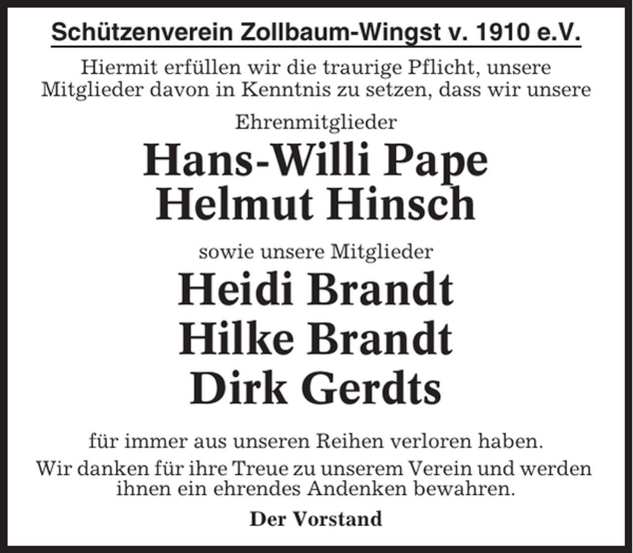 <p>Schützenverein Zollbaum-Wingst v. 1910 e.V.<br />Hiermit erfüllen wir die traurige Pflicht, unsere<br />Mitglieder davon in Kenntnis zu setzen, dass wir unsere<br />Ehrenmitglieder</p><p>Hans-Willi Pape<br />Helmut Hinsch<br />sowie unsere Mitglieder</p><p>Heidi Brandt<br />Hilke Brandt<br />Dirk Gerdts<br />für immer aus unseren Reihen verloren haben.<br />Wir danken für ihre Treue zu unserem Verein und werden<br />ihnen ein ehrendes Andenken bewahren.<br />Der Vorstand</p>