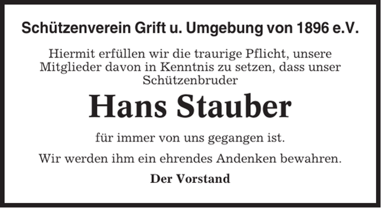 <p>Schützenverein Grift u. Umgebung von 1896 e.V.<br />Hiermit erfüllen wir die traurige Pflicht, unsere<br />Mitglieder davon in Kenntnis zu setzen, dass unser<br />Schützenbruder</p><p>Hans Stauber<br />für immer von uns gegangen ist.<br />Wir werden ihm ein ehrendes Andenken bewahren.<br />Der Vorstand</p>