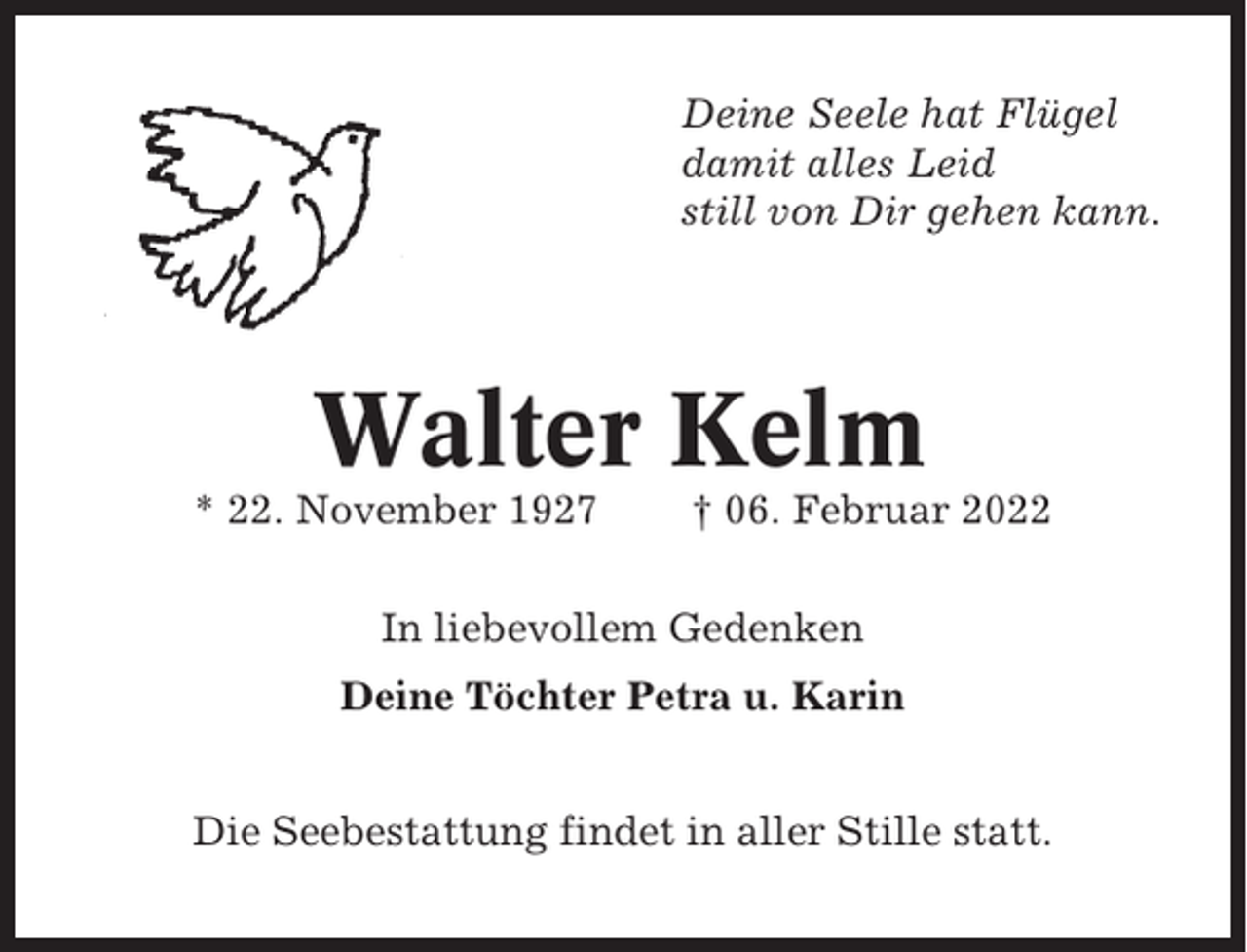 <p>Deine Seele hat Flügel<br />damit alles Leid<br />still von Dir gehen kann.</p><p>Walter Kelm<br />* 22. November 1927</p><p>† 06. Februar 2022</p><p>In liebevollem Gedenken<br />Deine Töchter Petra u. Karin<br />Die Seebestattung findet in aller Stille statt.</p>