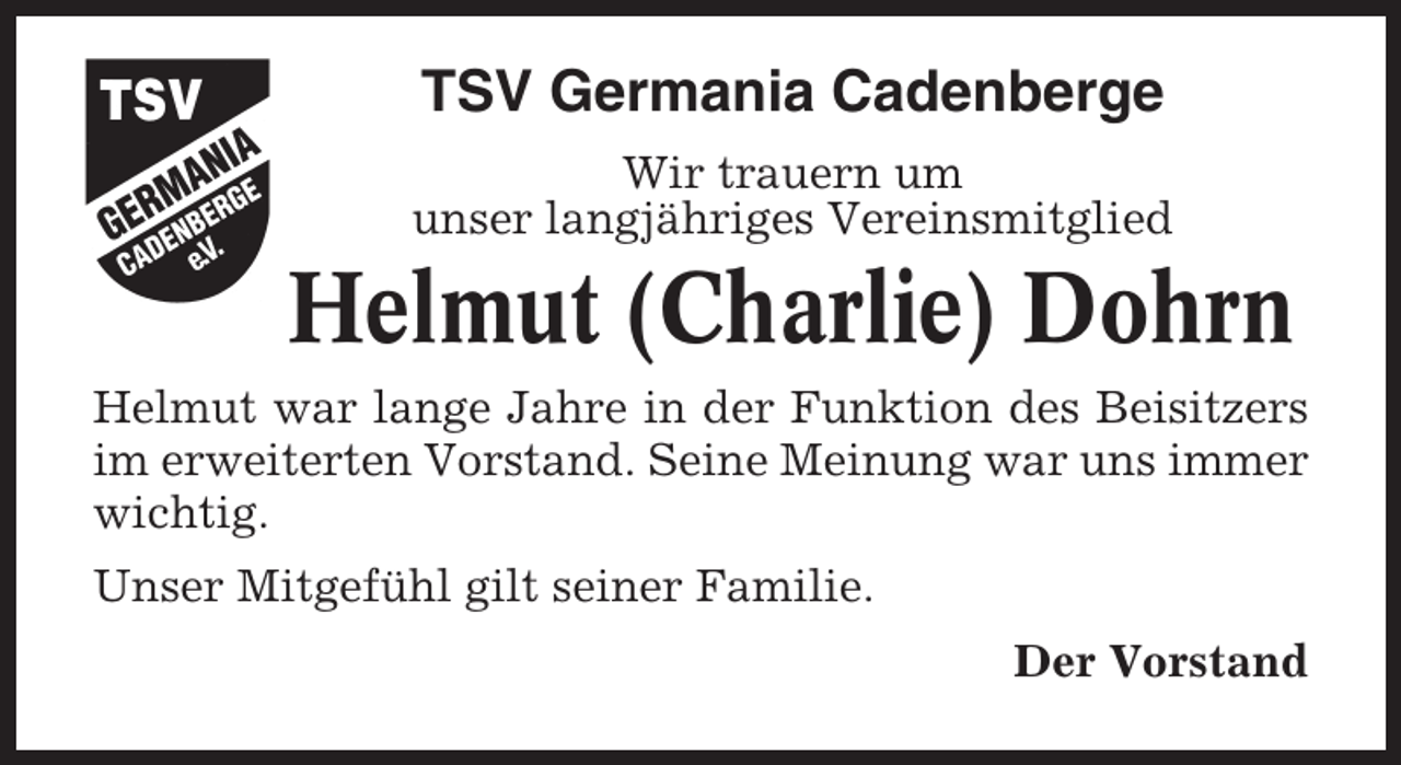 <p>TSV Germania Cadenberge<br />Wir trauern um<br />unser langjähriges Vereinsmitglied</p><p>Helmut (Charlie) Dohrn<br />Helmut war lange Jahre in der Funktion des Beisitzers<br />im erweiterten Vorstand. Seine Meinung war uns immer<br />wichtig.<br />Unser Mitgefühl gilt seiner Familie.<br />Der Vorstand</p>