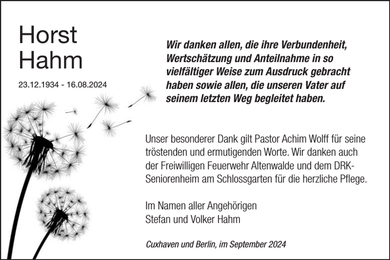 <p>Horst<br />Hahm<br />23.12.1934 - 16.08.2024</p><p>Wir danken allen, die ihre Verbundenheit,<br />Wertschätzung und Anteilnahme in so<br />vielfältiger Weise zum Ausdruck gebracht<br />haben sowie allen, die unseren Vater auf<br />seinem letzten Weg begleitet haben.<br />Unser besonderer Dank gilt Pastor Achim Wolff für seine<br />tröstenden und ermutigenden Worte. Wir danken auch<br />der Freiwilligen Feuerwehr Altenwalde und dem DRKSeniorenheim am Schlossgarten für die herzliche Pﬂege.<br />Im Namen aller Angehörigen<br />Stefan und Volker Hahm<br />Cuxhaven und Berlin, im September 2024</p>