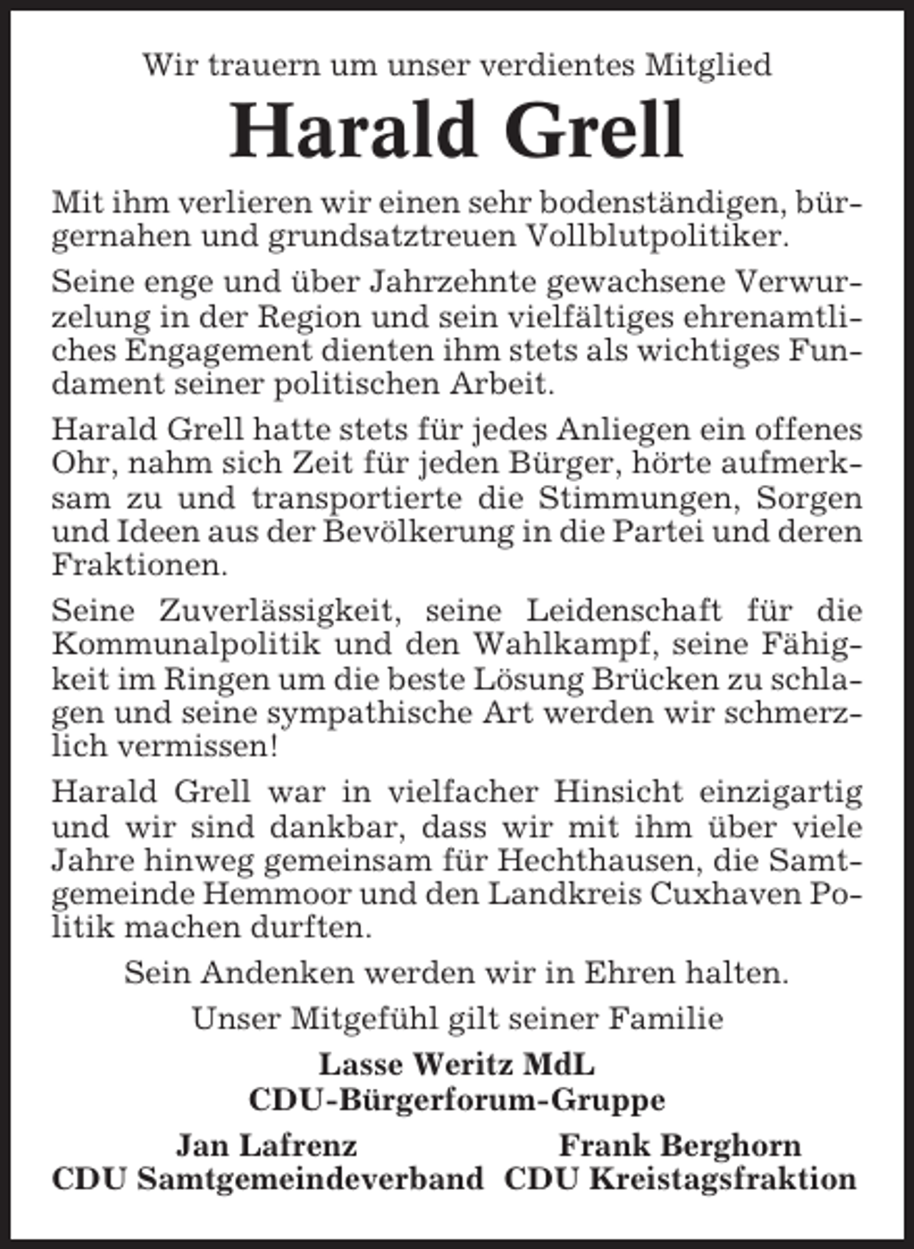 <p>Wir trauern um unser verdientes Mitglied</p><p>Harald Grell<br />Mit ihm verlieren wir einen sehr bodenständigen, bürgernahen und grundsatztreuen Vollblutpolitiker.<br />Seine enge und über Jahrzehnte gewachsene Verwurzelung in der Region und sein vielfältiges ehrenamtliches Engagement dienten ihm stets als wichtiges Fundament seiner politischen Arbeit.<br />Harald Grell hatte stets für jedes Anliegen ein offenes<br />Ohr, nahm sich Zeit für jeden Bürger, hörte aufmerksam zu und transportierte die Stimmungen, Sorgen<br />und Ideen aus der Bevölkerung in die Partei und deren<br />Fraktionen.<br />Seine Zuverlässigkeit, seine Leidenschaft für die<br />Kommunalpolitik und den Wahlkampf, seine Fähigkeit im Ringen um die beste Lösung Brücken zu schlagen und seine sympathische Art werden wir schmerzlich vermissen!<br />Harald Grell war in vielfacher Hinsicht einzigartig<br />und wir sind dankbar, dass wir mit ihm über viele<br />Jahre hinweg gemeinsam für Hechthausen, die Samtgemeinde Hemmoor und den Landkreis Cuxhaven Politik machen durften.<br />Sein Andenken werden wir in Ehren halten.<br />Unser Mitgefühl gilt seiner Familie<br />Lasse Weritz MdL<br />CDU-Bürgerforum-Gruppe<br />Jan Lafrenz<br />Frank Berghorn<br />CDU Samtgemeindeverband CDU Kreistagsfraktion</p>