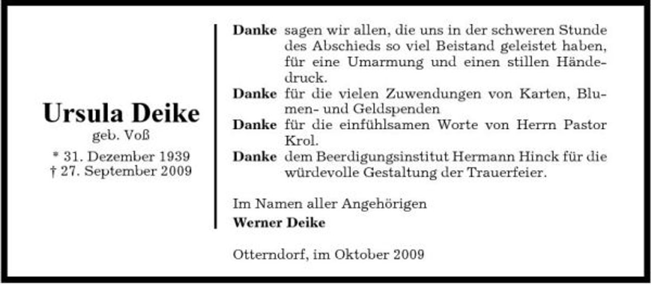<p>Ursula Deike<br />geb. Voß * 31. Dezember 1939 † 27. September 2009</p><p>Danke sagen wir allen, die uns in der schweren Stunde des Abschieds so viel Beistand geleistet haben, für eine Umarmung und einen stillen Händedruck. Danke für die vielen Zuwendungen von Karten, Blumen- und Geldspenden Danke für die einfühlsamen Worte von Herrn Pastor Krol. Danke dem Beerdigungsinstitut Hermann Hinck für die würdevolle Gestaltung der Trauerfeier. Im Namen aller Angehörigen Werner Deike Otterndorf, im Oktober 2009</p>