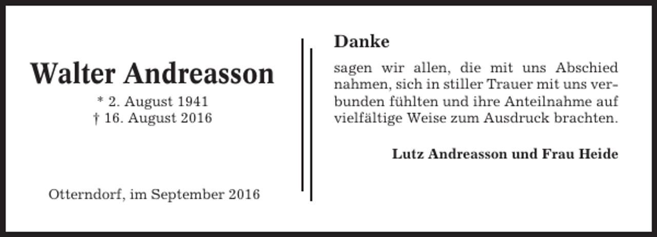 <p>Danke</p><p>Walter Andreasson<br />* 2. August 1941<br />† 16. August 2016</p><p>sagen wir allen, die mit uns Abschied<br />nahmen, sich in stiller Trauer mit uns verbunden fühlten und ihre Anteilnahme auf<br />vielfältige Weise zum Ausdruck brachten.<br />Lutz Andreasson und Frau Heide</p><p>Otterndorf, im September 2016</p>