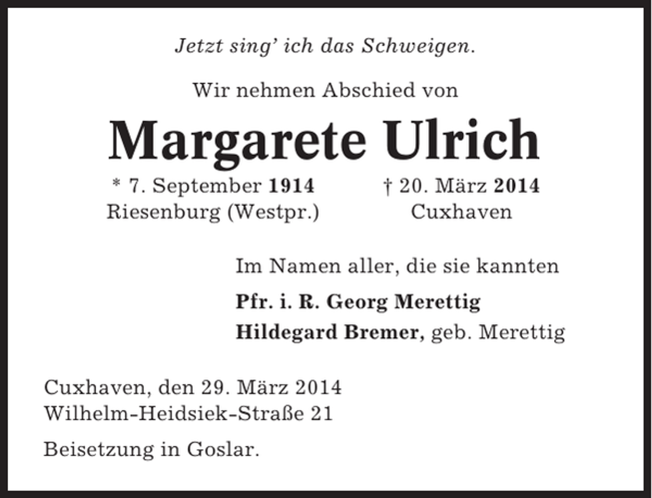 <p>Jetzt sing’ ich das Schweigen.<br />Wir nehmen Abschied von</p><p>Margarete Ulrich<br />* 7. September 1914<br />Riesenburg (Westpr.)</p><p>† 20. März 2014<br />Cuxhaven</p><p>Im Namen aller, die sie kannten<br />Pfr. i. R. Georg Merettig<br />Hildegard Bremer, geb. Merettig<br />Cuxhaven, den 29. März 2014<br />Wilhelm-Heidsiek-Straße 21<br />Beisetzung in Goslar.</p>