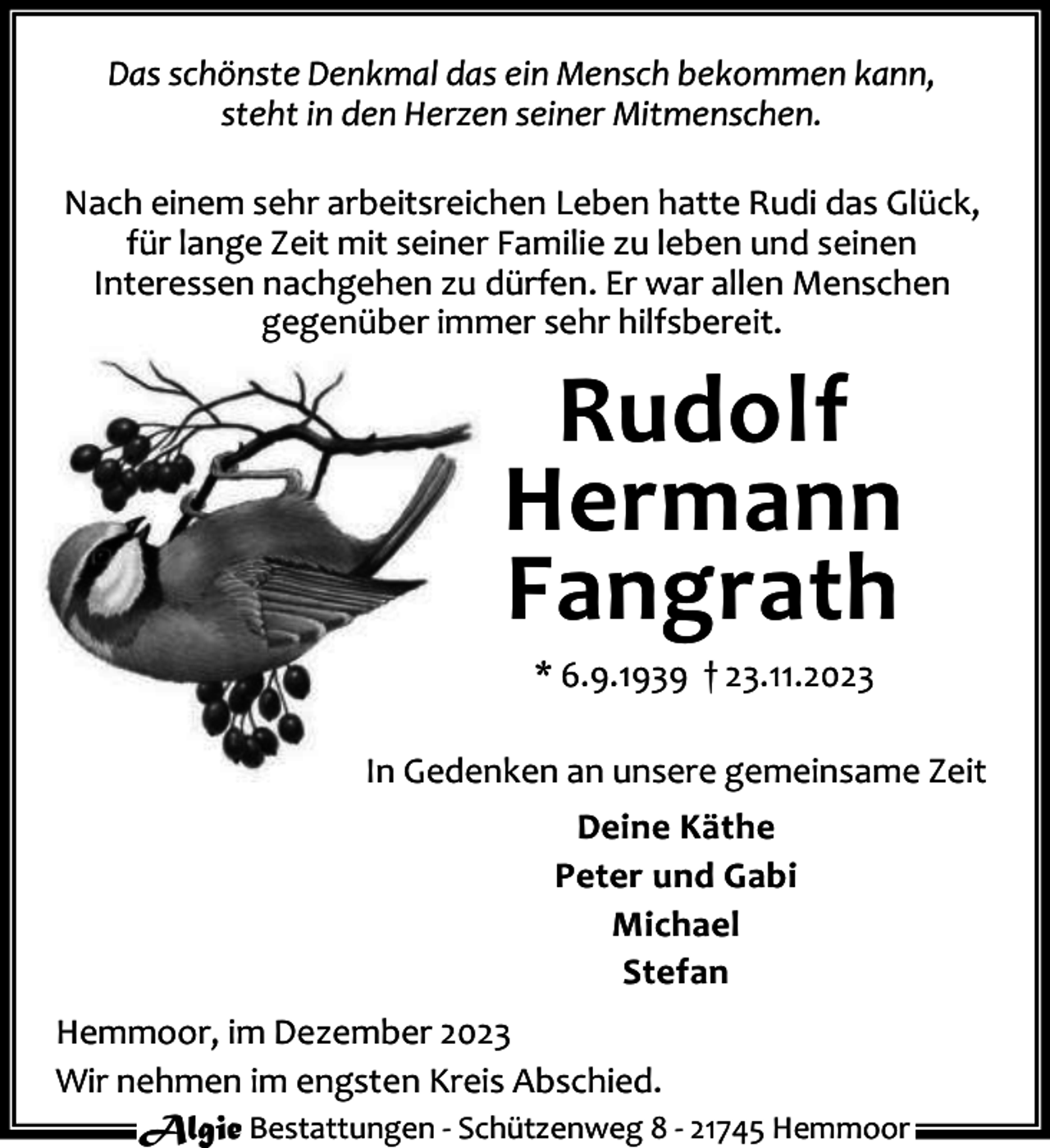 <p>Das schönste Denkmal das ein Mensch bekommen kann,<br />steht in den Herzen seiner Mitmenschen.<br />Nach einem sehr arbeitsreichen Leben hatte Rudi das Glück,<br />für lange Zeit mit seiner Familie zu leben und seinen<br />Interessen nachgehen zu dürfen. Er war allen Menschen<br />gegenüber immer sehr hilfsbereit.</p><p>Rudolf<br />Hermann<br />Fangrath<br />* 6.9.1939 † 23.11.2023</p><p>In Gedenken an unsere gemeinsame Zeit<br />Deine Käthe<br />Peter und Gabi<br />Michael<br />Stefan<br />Hemmoor, im Dezember 2023<br />Wir nehmen im engsten Kreis Abschied.<br />Algie Bestattungen - Schützenweg 8 - 21745 Hemmoor</p>