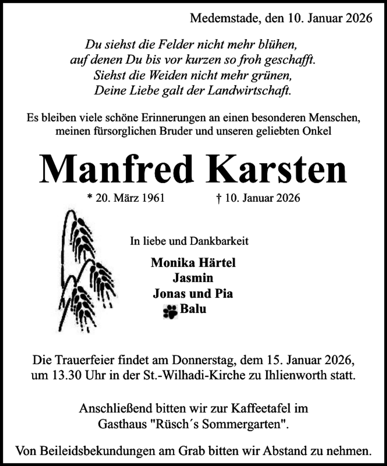 <p>Medemstade, den 10. Januar 2026<br />Du siehst die Felder nicht mehr blühen,<br />auf denen Du bis vor kurzen so froh geschafft.<br />Siehst die Weiden nicht mehr grünen,<br />Deine Liebe galt der Landwirtschaft.<br />Es bleiben viele schöne Erinnerungen an einen besonderen Menschen,<br />meinen fürsorglichen Bruder und unseren geliebten Onkel</p><p>Manfred Karsten<br />* 20. März 1961</p><p>† 10. Januar 2026</p><p>In liebe und Dankbarkeit</p><p>Monika Härtel<br />Jasmin<br />Jonas und Pia<br />Balu<br />Die Trauerfeier findet am Donnerstag, dem 15. Januar 2026,<br />um 13.30 Uhr in der St.-Wilhadi-Kirche zu Ihlienworth statt.<br />Anschließend bitten wir zur Kaffeetafel im<br />Gasthaus "Rüsch´s Sommergarten".<br />Von Beileidsbekundungen am Grab bitten wir Abstand zu nehmen.</p>