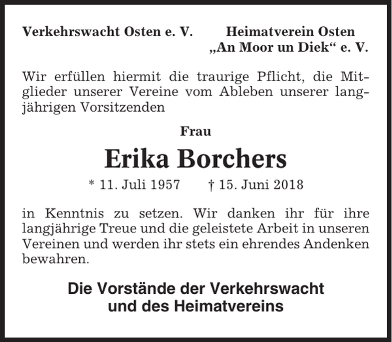 <p>Verkehrswacht Osten e. V.</p><p>Heimatverein Osten<br />„An Moor un Diek“ e. V.</p><p>Wir erfüllen hiermit die traurige Pflicht, die Mitglieder unserer Vereine vom Ableben unserer langjährigen Vorsitzenden<br />Frau</p><p>Erika Borchers<br />* 11. Juli 1957</p><p>† 15. Juni 2018</p><p>in Kenntnis zu setzen. Wir danken ihr für ihre<br />langjährige Treue und die geleistete Arbeit in unseren<br />Vereinen und werden ihr stets ein ehrendes Andenken<br />bewahren.</p><p>Die Vorstände der Verkehrswacht<br />und des Heimatvereins</p>