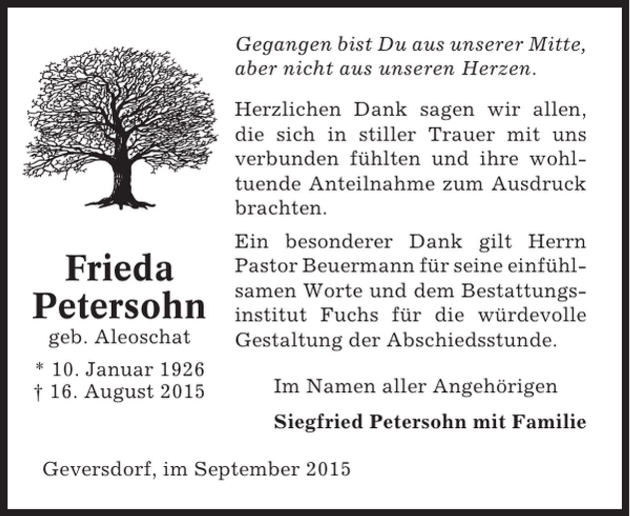 <p>Gegangen bist Du aus unserer Mitte,<br />aber nicht aus unseren Herzen.<br />Herzlichen Dank sagen wir allen,<br />die sich in stiller Trauer mit uns<br />verbunden fühlten und ihre wohltuende Anteilnahme zum Ausdruck<br />brachten.</p><p>geb. Aleoschat</p><p>Ein besonderer Dank gilt Herrn<br />Pastor Beuermann für seine einfühlsamen Worte und dem Bestattungsinstitut Fuchs für die würdevolle<br />Gestaltung der Abschiedsstunde.</p><p>* 10. Januar 1926<br />† 16. August 2015</p><p>Im Namen aller Angehörigen</p><p>Frieda<br />Petersohn</p><p>Siegfried Petersohn mit Familie<br />Geversdorf, im September 2015</p>