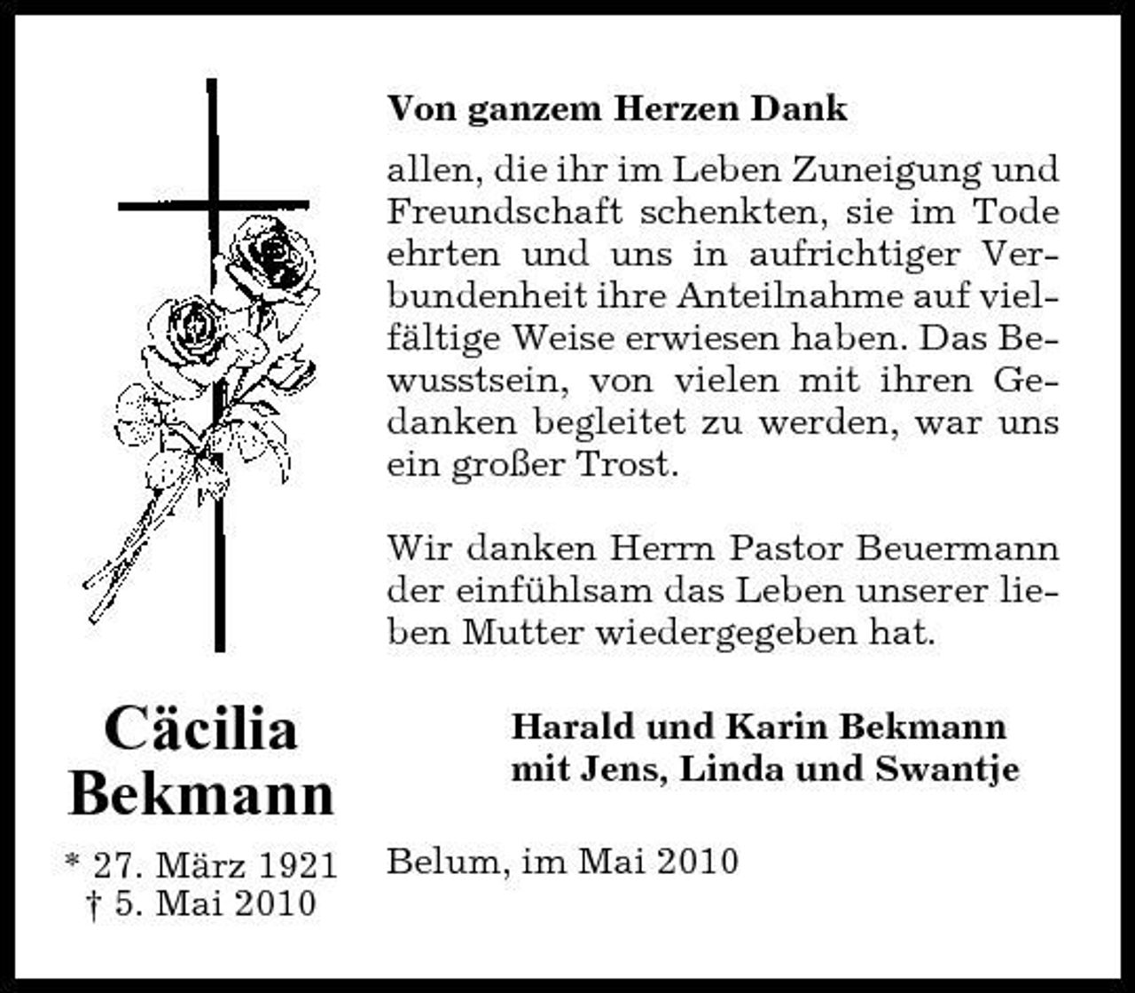 <p>Von ganzem Herzen Dank allen, die ihr im Leben Zuneigung und Freundschaft schenkten, sie im Tode ehrten und uns in aufrichtiger Verbundenheit ihre Anteilnahme auf vielfältige Weise erwiesen haben. Das Bewusstsein, von vielen mit ihren Gedanken begleitet zu werden, war uns ein großer Trost. Wir danken Herrn Pastor Beuermann der einfühlsam das Leben unserer lieben Mutter wiedergegeben hat.</p><p>Cäcilia Bekmann<br />* 27. März 1921 † 5. Mai 2010</p><p>Harald und Karin Bekmann mit Jens, Linda und Swantje Belum, im Mai 2010</p>