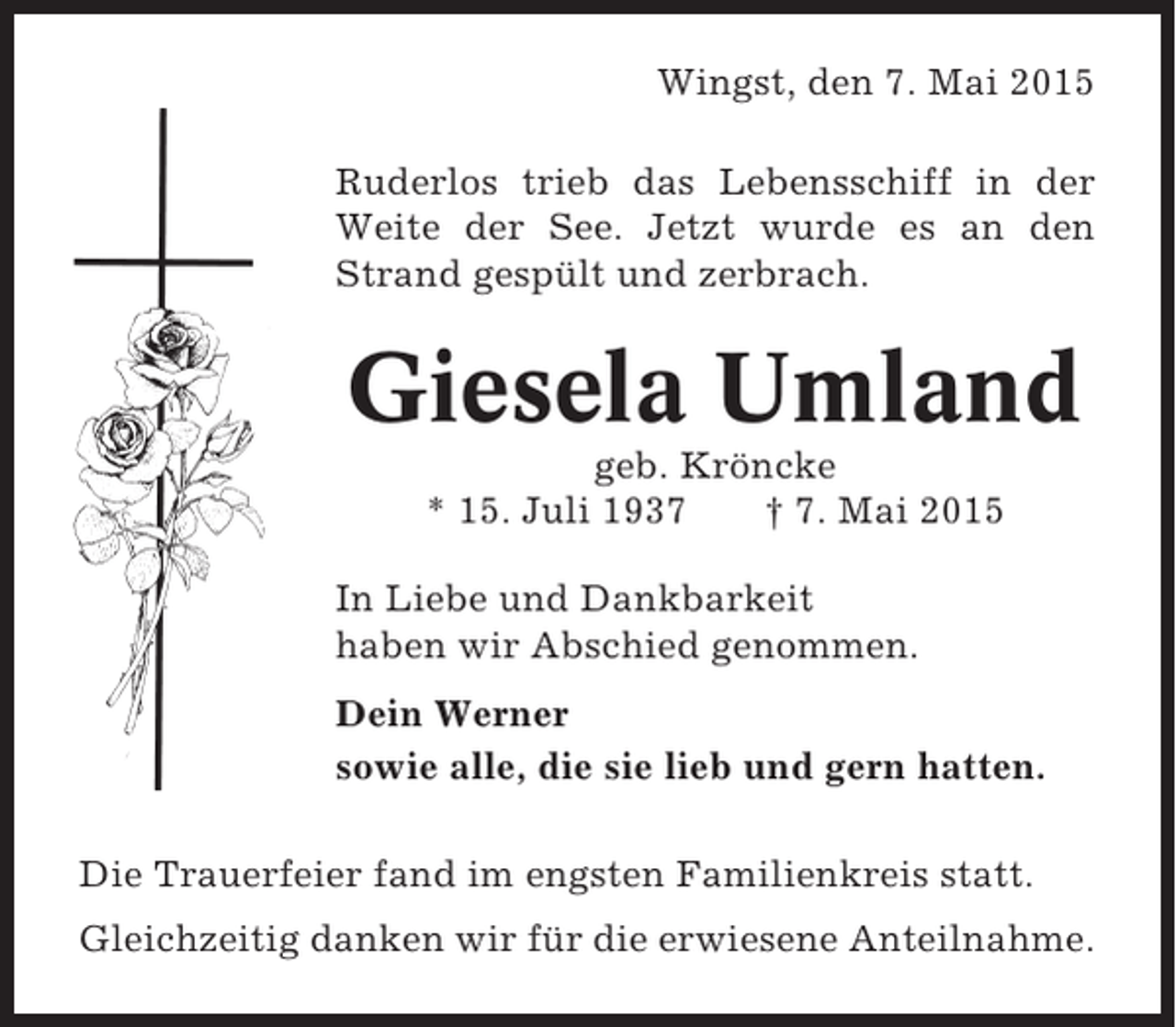 <p>Wingst, den 7. Mai 2015<br />Ruderlos trieb das Lebensschiff in der<br />Weite der See. Jetzt wurde es an den<br />Strand gespült und zerbrach.</p><p>Giesela Umland<br />geb. Kröncke<br />* 15. Juli 1937<br />† 7. Mai 2015<br />In Liebe und Dankbarkeit<br />haben wir Abschied genommen.<br />Dein Werner<br />sowie alle, die sie lieb und gern hatten.<br />Die Trauerfeier fand im engsten Familienkreis statt.<br />Gleichzeitig danken wir für die erwiesene Anteilnahme.</p>