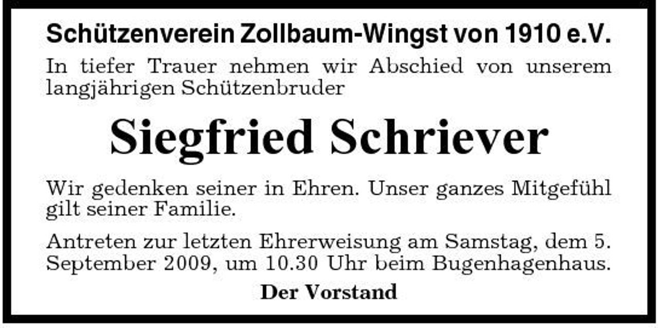 <p>Schützenverein Zollbaum-Wingst von 1910 e.V.<br />In tiefer Trauer nehmen wir Abschied von unserem langjährigen Schützenbruder</p><p>Siegfried Schriever<br />Wir gedenken seiner in Ehren. Unser ganzes Mitgefühl gilt seiner Familie. Antreten zur letzten Ehrerweisung am Samstag, dem 5. September 2009, um 10.30 Uhr beim Bugenhagenhaus. Der Vorstand</p>