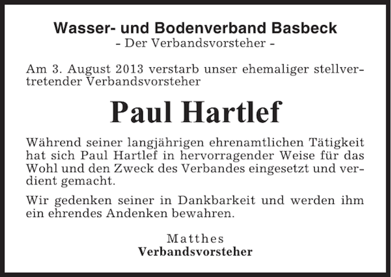 <p>Wasser- und Bodenverband Basbeck<br />- Der Verbandsvorsteher Am 3. August 2013 verstarb unser ehemaliger stellvertretender Verbandsvorsteher</p><p>Paul Hartlef<br />Während seiner langjährigen ehrenamtlichen Tätigkeit<br />hat sich Paul Hartlef in hervorragender Weise für das<br />Wohl und den Zweck des Verbandes eingesetzt und verdient gemacht.<br />Wir gedenken seiner in Dankbarkeit und werden ihm<br />ein ehrendes Andenken bewahren.<br />Matthes<br />Verbandsvorsteher</p>