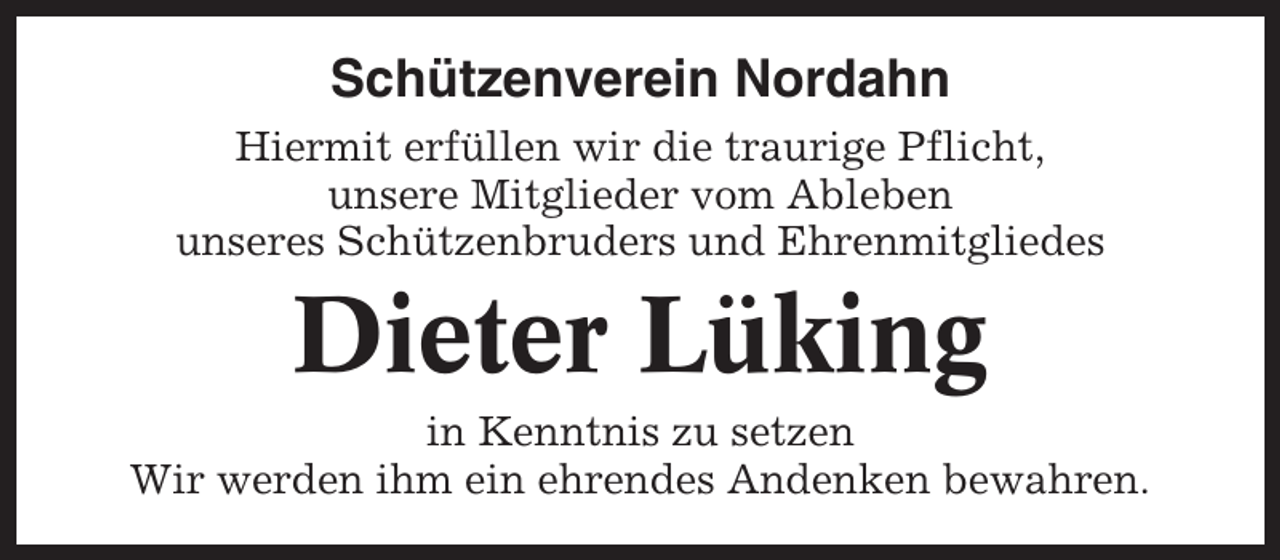 <p>Schützenverein Nordahn<br />Hiermit erfüllen wir die traurige Pflicht,<br />unsere Mitglieder vom Ableben<br />unseres Schützenbruders und Ehrenmitgliedes</p><p>Dieter Lüking<br />in Kenntnis zu setzen<br />Wir werden ihm ein ehrendes Andenken bewahren.</p>