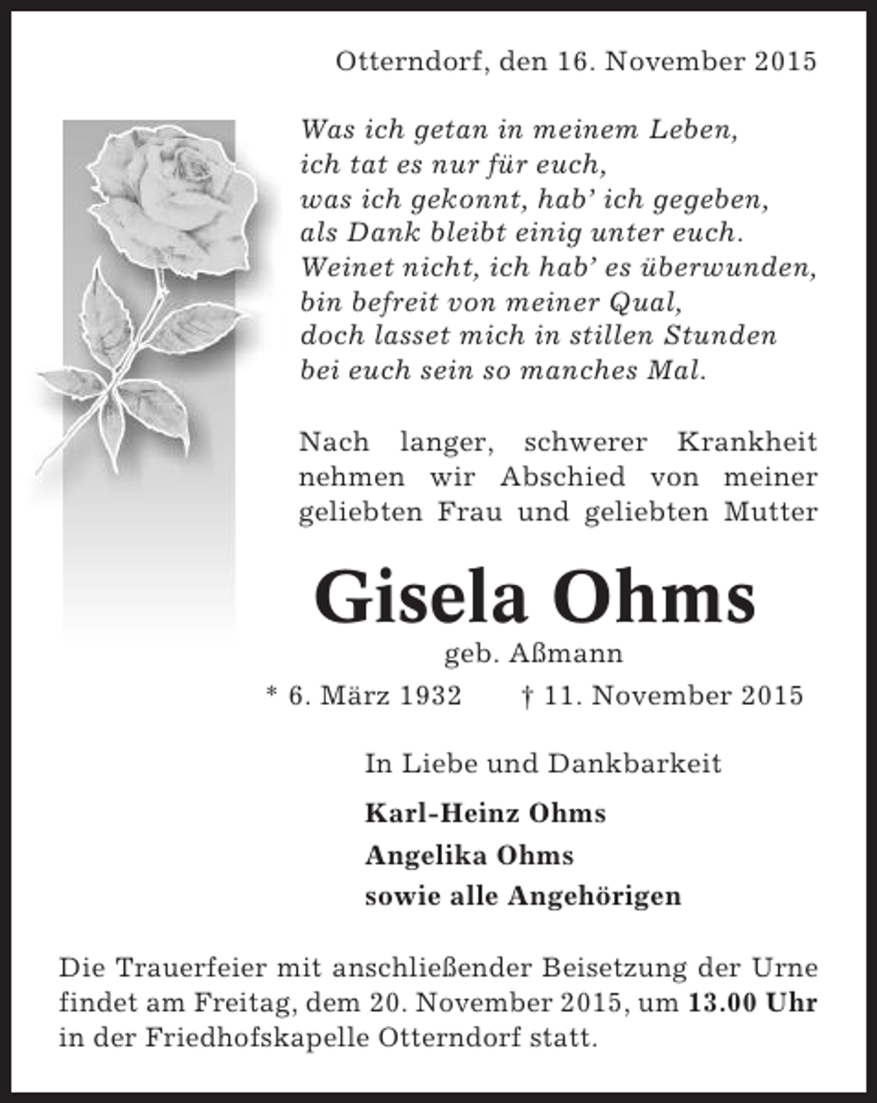 <p>Otterndorf, den 16. November 2015<br />Was ich getan in meinem Leben,<br />ich tat es nur für euch,<br />was ich gekonnt, hab’ ich gegeben,<br />als Dank bleibt einig unter euch.<br />Weinet nicht, ich hab’ es überwunden,<br />bin befreit von meiner Qual,<br />doch lasset mich in stillen Stunden<br />bei euch sein so manches Mal.<br />Nach langer, schwerer Krankheit<br />nehmen wir Abschied von meiner<br />geliebten Frau und geliebten Mutter</p><p>Gisela Ohms<br />geb. Aßmann<br />* 6. März 1932<br />† 11. November 2015<br />In Liebe und Dankbarkeit<br />Karl-Heinz Ohms<br />Angelika Ohms<br />sowie alle Angehörigen<br />Die Trauerfeier mit anschließender Beisetzung der Urne<br />findet am Freitag, dem 20. November 2015, um 13.00 Uhr<br />in der Friedhofskapelle Otterndorf statt.</p>