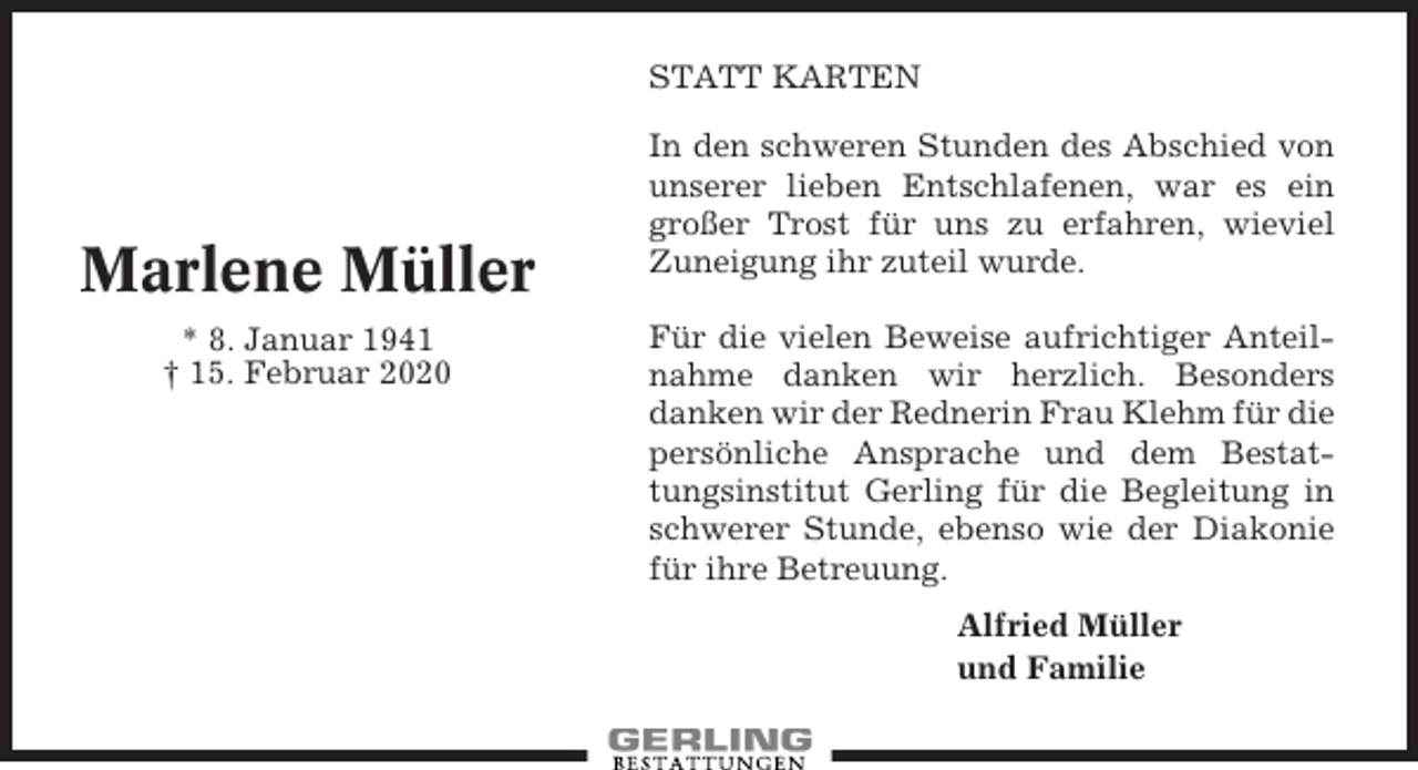 <p>STATT KARTEN</p><p>Marlene Müller<br />* 8. Januar 1941<br />† 15. Februar 2020</p><p>In den schweren Stunden des Abschied von<br />unserer lieben Entschlafenen, war es ein<br />großer Trost für uns zu erfahren, wieviel<br />Zuneigung ihr zuteil wurde.<br />Für die vielen Beweise aufrichtiger Anteilnahme danken wir herzlich. Besonders<br />danken wir der Rednerin Frau Klehm für die<br />persönliche Ansprache und dem Bestattungsinstitut Gerling für die Begleitung in<br />schwerer Stunde, ebenso wie der Diakonie<br />für ihre Betreuung.<br />Alfried Müller<br />und Familie</p>