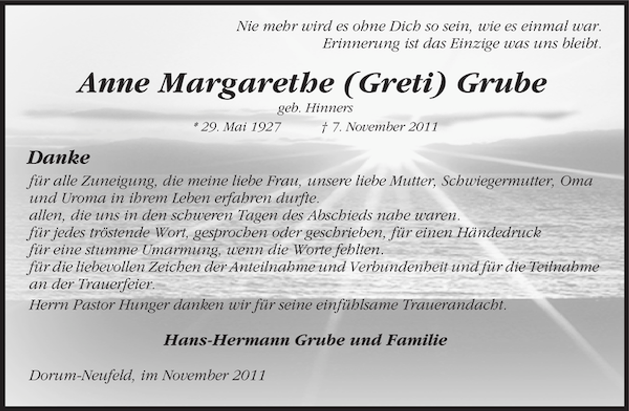 <p>Nie mehr wird es ohne Dich so sein, wie es einmal war.<br />Erinnerung ist das Einzige was uns bleibt.</p><p>Anne Margarethe (Greti) Grube<br />geb. Hinners<br />* 29. Mai 1927<br />† 7. November 2011</p><p>Danke<br />für alle Zuneigung, die meine liebe Frau, unsere liebe Mutter, Schwiegermutter, Oma<br />und Uroma in ihrem Leben erfahren durfte.<br />allen, die uns in den schweren Tagen des Abschieds nahe waren.<br />für jedes tröstende Wort, gesprochen oder geschrieben, für einen Händedruck<br />für eine stumme Umarmung, wenn die Worte fehlten.<br />für die liebevollen Zeichen der Anteilnahme und Verbundenheit und für die Teilnahme<br />an der Trauerfeier.<br />Herrn Pastor Hunger danken wir für seine einfühlsame Trauerandacht.</p><p>Hans-Hermann Grube und Familie<br />Dorum-Neufeld, im November 2011</p>