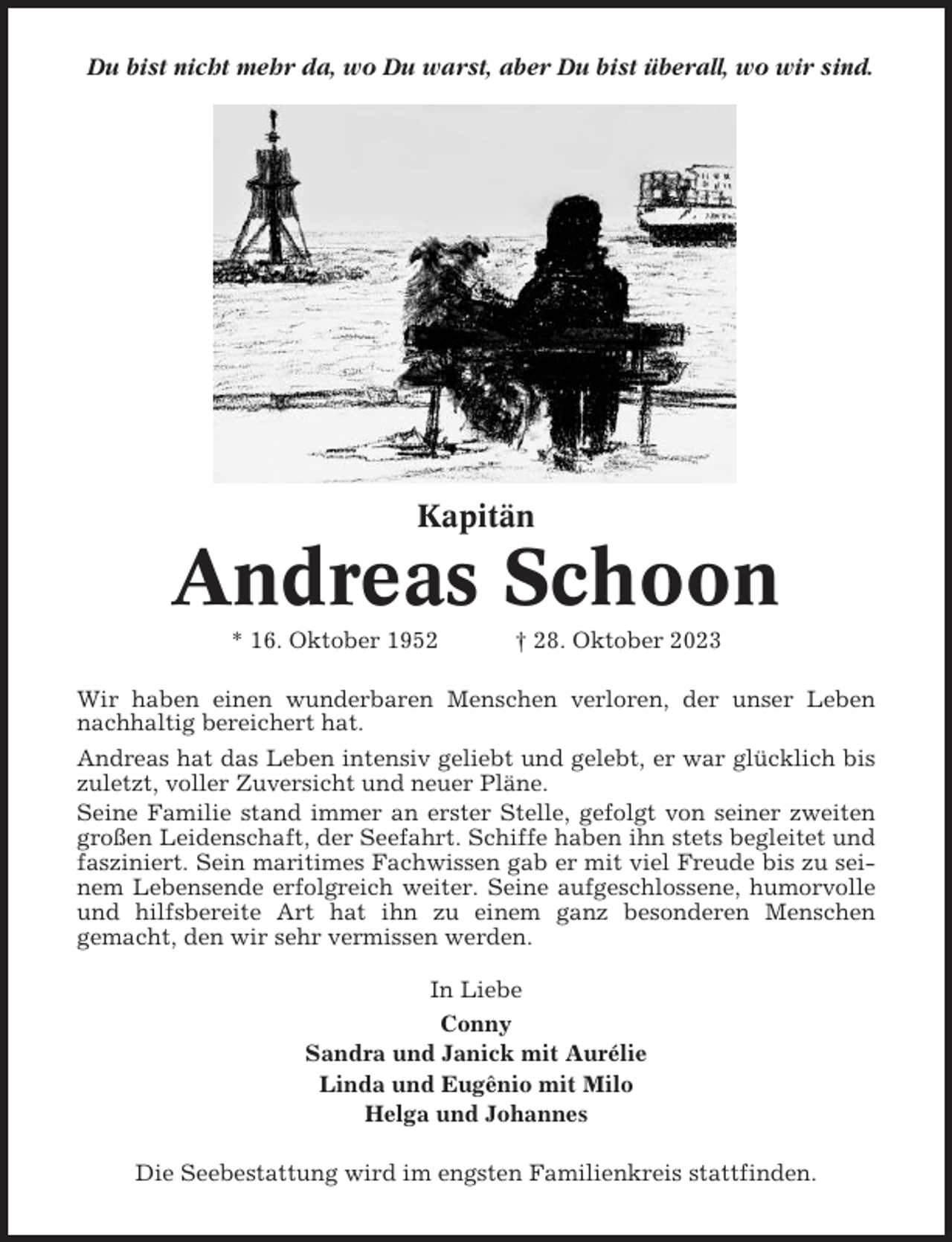 <p>Du bist nicht mehr da, wo Du warst, aber Du bist überall, wo wir sind.</p><p>Kapitän</p><p>Andreas Schoon<br />* 16. Oktober 1952</p><p>† 28. Oktober 2023</p><p>Wir haben einen wunderbaren Menschen verloren, der unser Leben<br />nachhaltig bereichert hat.<br />Andreas hat das Leben intensiv geliebt und gelebt, er war glücklich bis<br />zuletzt, voller Zuversicht und neuer Pläne.<br />Seine Familie stand immer an erster Stelle, gefolgt von seiner zweiten<br />großen Leidenschaft, der Seefahrt. Schiffe haben ihn stets begleitet und<br />fasziniert. Sein maritimes Fachwissen gab er mit viel Freude bis zu seinem Lebensende erfolgreich weiter. Seine aufgeschlossene, humorvolle<br />und hilfsbereite Art hat ihn zu einem ganz besonderen Menschen<br />gemacht, den wir sehr vermissen werden.<br />In Liebe<br />Conny<br />Sandra und Janick mit Aurélie<br />Linda und Eugênio mit Milo<br />Helga und Johannes<br />Die Seebestattung wird im engsten Familienkreis stattfinden.</p>