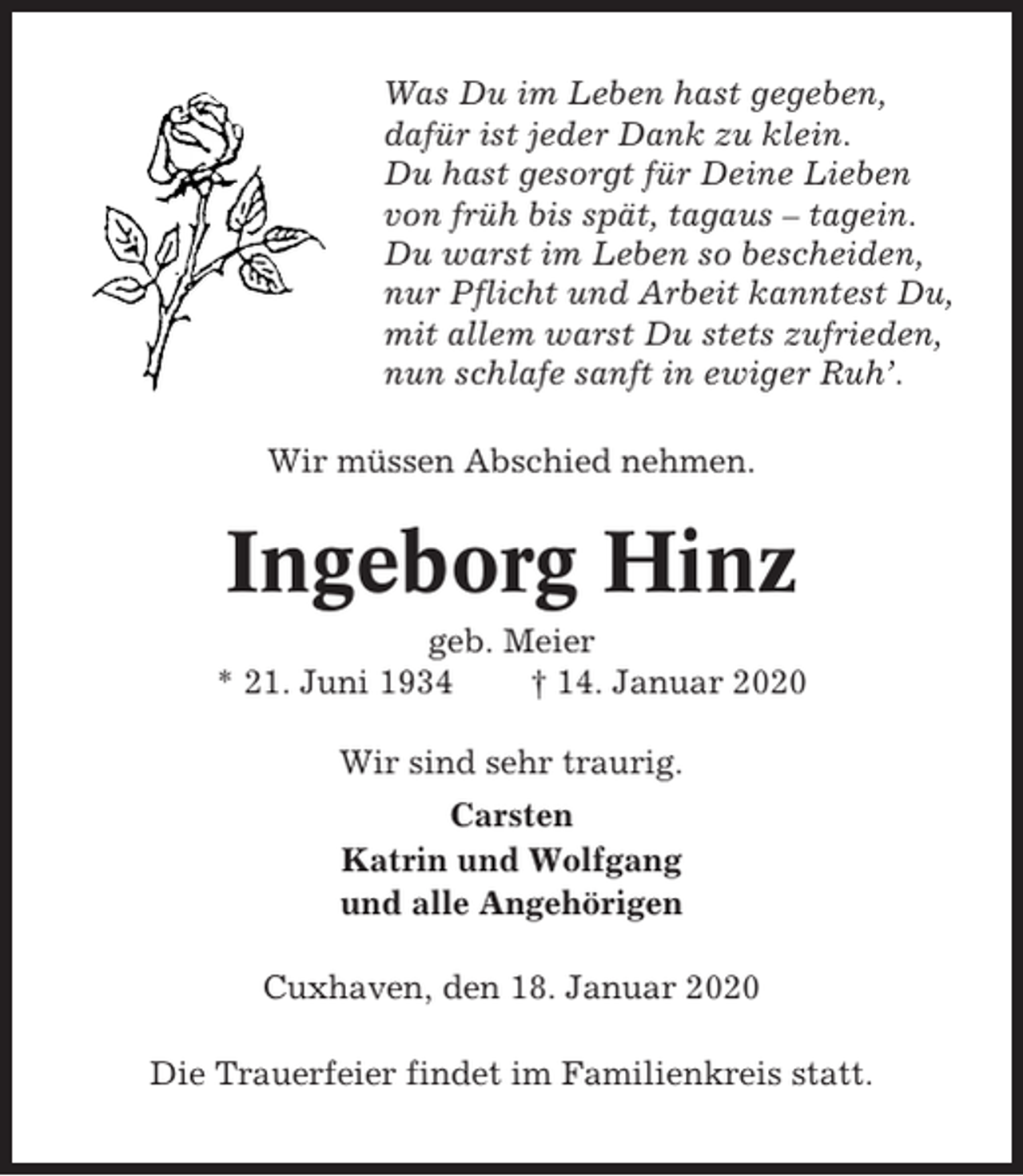<p>Was Du im Leben hast gegeben,<br />dafür ist jeder Dank zu klein.<br />Du hast gesorgt für Deine Lieben<br />von früh bis spät, tagaus – tagein.<br />Du warst im Leben so bescheiden,<br />nur Pflicht und Arbeit kanntest Du,<br />mit allem warst Du stets zufrieden,<br />nun schlafe sanft in ewiger Ruh’.<br />Wir müssen Abschied nehmen.</p><p>Ingeborg Hinz<br />geb. Meier<br />* 21. Juni 1934<br />† 14. Januar 2020<br />Wir sind sehr traurig.<br />Carsten<br />Katrin und Wolfgang<br />und alle Angehörigen<br />Cuxhaven, den 18. Januar 2020<br />Die Trauerfeier findet im Familienkreis statt.</p>