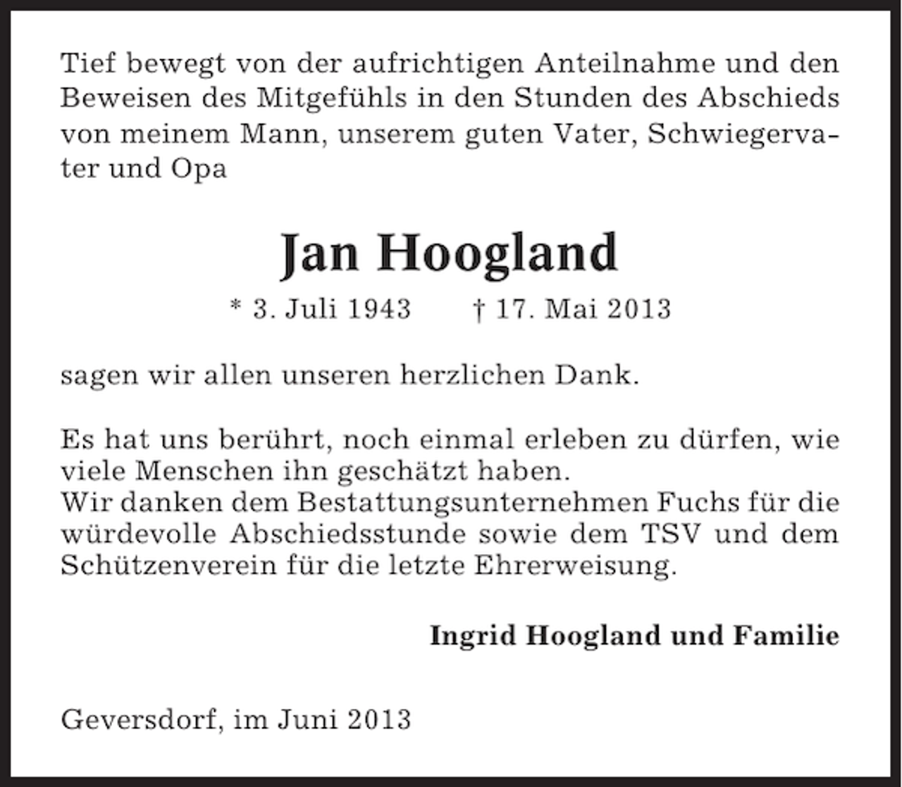 <p>Tief bewegt von der aufrichtigen Anteilnahme und den<br />Beweisen des Mitgefühls in den Stunden des Abschieds<br />von meinem Mann, unserem guten Vater, Schwiegervater und Opa</p><p>Jan Hoogland<br />* 3. Juli 1943</p><p>† 17. Mai 2013</p><p>sagen wir allen unseren herzlichen Dank.<br />Es hat uns berührt, noch einmal erleben zu dürfen, wie<br />viele Menschen ihn geschätzt haben.<br />Wir danken dem Bestattungsunternehmen Fuchs für die<br />würdevolle Abschiedsstunde sowie dem TSV und dem<br />Schützenverein für die letzte Ehrerweisung.<br />Ingrid Hoogland und Familie<br />Geversdorf, im Juni 2013</p>
