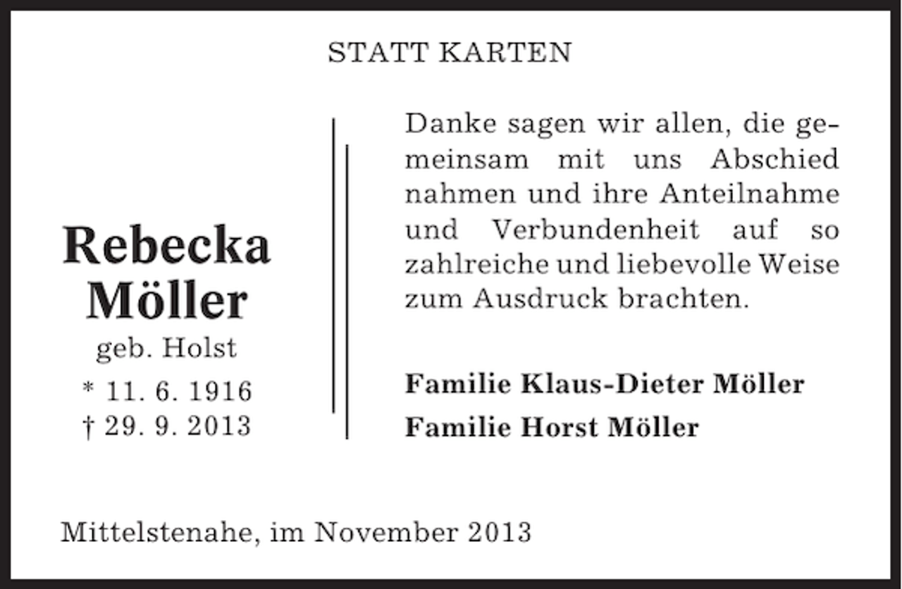 <p>STATT KARTEN</p><p>Rebecka<br />Möller<br />geb. Holst<br />* 11. 6. 1916<br />† 29. 9. 2013</p><p>Danke sagen wir allen, die gemeinsam mit uns Abschied<br />nahmen und ihre Anteilnahme<br />und Verbundenheit auf so<br />zahlreiche und liebevolle Weise<br />zum Ausdruck brachten.<br />Familie Klaus-Dieter Möller<br />Familie Horst Möller</p><p>Mittelstenahe, im November 2013</p>